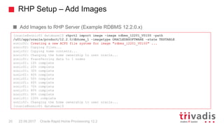RHP Setup – Add Images
Oracle Rapid Home Provisioning 12.220 22.09.2017
Add Images to RHP Server (Example RDBMS 12.2.0.x)
[oracle@sonic01 database]$ rhpctl import image -image rdbms_12201_V0100 -path
/u01/app/oracle/product/12.2.0/dbhome_1 -imagetype ORACLEDBSOFTWARE -state TESTABLE
sonic02: Creating a new ACFS file system for image "rdbms_12201_V0100" ...
sonic02: Copying files...
sonic02: Copying home contents...
sonic02: Changing the home ownership to user oracle...
sonic01: Transferring data to 1 nodes
sonic01: 10% complete
sonic01: 20% complete
sonic01: 30% complete
sonic01: 40% complete
sonic01: 50% complete
sonic01: 60% complete
sonic01: 70% complete
sonic01: 80% complete
sonic01: 90% complete
sonic01: 100% complete
sonic02: Changing the home ownership to user oracle...
[oracle@sonic01 database]$
 
