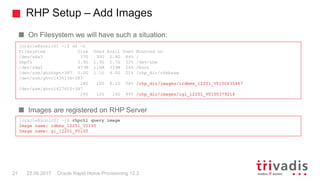 RHP Setup – Add Images
Oracle Rapid Home Provisioning 12.221 22.09.2017
On Filesystem we will have such a situation:
Images are registered on RHP Server
[oracle@sonic01 ~]$ df -h
Filesystem Size Used Avail Use% Mounted on
/dev/sda3 37G 30G 5.9G 84% /
tmpfs 3.9G 1.3G 2.7G 32% /dev/shm
/dev/sda1 477M 116M 333M 26% /boot
/dev/asm/ghchkpt-387 5.0G 1.1G 4.0G 21% /rhp_dir/chkbase
/dev/asm/ghvol436136-387
18G 10G 8.1G 56% /rhp_dir/images/irdbms_12201_V0100635467
/dev/asm/ghvol427603-387
26G 12G 15G 45% /rhp_dir/images/igi_12201_V0100379214
[oracle@sonic01 ~]$ rhpctl query image
Image name: rdbms_12201_V0100
Image name: gi_12201_V0100
 