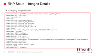 RHP Setup – Images Details
Oracle Rapid Home Provisioning 12.222 22.09.2017
Querying Image Details
oracle@sonic01:~/ [-MGMTDB] rhpctl query image -image gi_12201_V0100
Image name: gi_12201_V0100
Owner: oracle@sonic
Site: sonic
Access control: USER:oracle@sonic
Access control: ROLE:GH_IMG_TESTABLE
Access control: ROLE:GH_IMG_PUBLISH
Access control: ROLE:GH_IMG_ADMIN
Access control: ROLE:GH_IMG_VISIBILITY
Parent Image:
Software home path: /rhp_dir/images/igi_12201_V0100379214/swhome
Image state: TESTABLE
Image size: 12277 Megabytes
Image Type: ORACLEGISOFTWARE
Image Version: 12.2.0.1.0
Groups configured in the image:
OSDBA=asmdba,OSOPER=asmoper,OSASM=asmadmin,OSBACKUP=asmadmin,OSDG=asmadmin,OSKM=asmadmin,OSRAC=asmadmin
Image platform: Linux_AMD64
Interim patches installed:
Contains a non-rolling patch: FALSE
Complete: TRUE
oracle@sonic01:~/ [-MGMTDB]
 