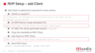 RHP Setup – add Client
Oracle Rapid Home Provisioning 12.223 22.09.2017
Add Client is optional but required for some actions
HAVIP is needed !!!
On RHP Server create clientdata File
An XML File will be generated named floyd.xml
Copy the clientdata to RHP Client
Add Client on RHP Client
Start RHP Client
srvctl startrhpclient -node sonic03
[root@sonic01 ~]# /u01/app/12.1.0.2/grid/bin/srvctl add havip -id rhp /
-address 192.168.56.202
rhpctl add client -client floyd -toclientdata /home/oracle
rhpctl add client -client floyd -targetnode sonic03 -root
 