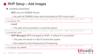 RHP Setup – Add Images
Oracle Rapid Home Provisioning 12.225 22.09.2017
available possibilities
– NFS (only for RDBMS Home)
• the path for RDBMS Home will be provided as NFS mount point
– Local
• The path will be provided in a local file system
– RHP Managed (NFS managed by RHP)  default if it is possible !
• The path will stored in a ACFS shared file system
• Not usable for Grid Infrastructure Provisioning
[oracle@sonic01 database]$ rhpctl add workingcopy –rdbms_12201_WC02 -image rdbms_12201_V0100
–storagetype NFS
[oracle@sonic01 database]$ rhpctl add workingcopy –rdbms_12201_WC02 -image rdbms_12201_V0100
–storagetype RHP_MANAGED
[oracle@sonic01 database]$ rhpctl add workingcopy –rdbms_12201_WC02 -image rdbms_12201_V0100
–storagetype LOCAL
 