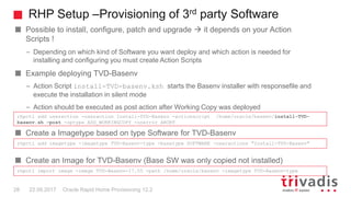 RHP Setup –Provisioning of 3rd party Software
Oracle Rapid Home Provisioning 12.228 22.09.2017
Possible to install, configure, patch and upgrade  it depends on your Action
Scripts !
– Depending on which kind of Software you want deploy and which action is needed for
installing and configuring you must create Action Scripts
Example deploying TVD-Basenv
– Action Script install-TVD-basenv.ksh starts the Basenv installer with responsefile and
execute the installation in silent mode
– Action should be executed as post action after Working Copy was deployed
Create a Imagetype based on type Software for TVD-Basenv
Create an Image for TVD-Basenv (Base SW was only copied not installed)
rhpctl add useraction -useraction Install-TVD-Basenv -actionscript /home/oracle/basenv/install-TVD-
basenv.sh -post -optype ADD_WORKINGCOPY -onerror ABORT
rhpctl add imagetype -imagetype TVD-Basenv-type -basetype SOFTWARE -useractions "Install-TVD-Basenv"
rhpctl import image -image TVD-Basenv-17.05 -path /home/oracle/basenv -imagetype TVD-Basenv-type
 