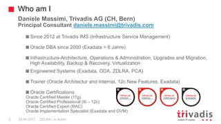 Who am I
ZDLRA - in Action3 22.09.2017
Daniele Massimi, Trivadis AG (CH, Bern)
Principal Consultant daniele.massimi@trivadis.com
Since 2012 at Trivadis IMS (Infrastructure Service Management)
Oracle DBA since 2000 (Exadata > 6 Jahre)
Infrastructure-Architecture, Operations & Administration, Upgrades and Migration,
High Availability, Backup & Recovery, Virtualization
Engineered Systems (Exadata, ODA, ZDLRA, PCA)
Trainer (Oracle Architectur and Internal, 12c New Features, Exadata)
Oracle Certifications
Oracle Certified Master (11g)
Oracle Certified Professional (8i – 12c)
Oracle Certified Expert (RAC)
Oracle Implementation Specialist (Exadata and OVM)
 