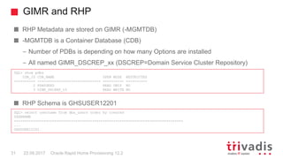 GIMR and RHP
Oracle Rapid Home Provisioning 12.231 22.09.2017
RHP Metadata are stored on GIMR (-MGMTDB)
-MGMTDB is a Container Database (CDB)
– Number of PDBs is depending on how many Options are installed
– All named GIMR_DSCREP_xx (DSCREP=Domain Service Cluster Repository)
RHP Schema is GHSUSER12201
SQL> show pdbs
CON_ID CON_NAME OPEN MODE RESTRICTED
---------- ------------------------------ ---------- ----------
2 PDB$SEED READ ONLY NO
3 GIMR_DSCREP_10 READ WRITE NO
SQL> select username from dba_users order by created
USERNAME
--------------------------------------------------------------------------------
...
GHSUSER12201
 