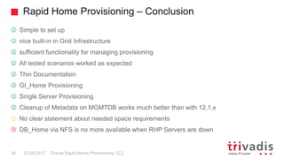 Rapid Home Provisioning – Conclusion
Oracle Rapid Home Provisioning 12.234 22.09.2017
☺ Simple to set up
☺ nice built-in in Grid Infrastructure
☺ sufficient functionality for managing provisioning
☺ All tested scenarios worked as expected
☺ Thin Documentation
☺ GI_Home Provisioning
☺ Single Server Provisioning
☺ Cleanup of Metadata on MGMTDB works much better than with 12.1.x
 No clear statement about needed space requirements
 DB_Home via NFS is no more available when RHP Servers are down
 