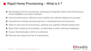 Rapid Home Provisioning – What is it ?
Oracle Rapid Home Provisioning 12.25 22.09.2017
Standardized Tool for provisioning, patching and Upgrade Oracle Grid Infrastructure,
Oracle RDBMS and custom Software
Improve performance, efficiency and simplifies the software deployment process
Automate the software provisioning from a centralized provisioning Server
Helps to save time for provisioning, patching and upgrade software deployment
Mass Patch deployment possibility, so eliminates to patch individual Databases
Ensure Standardization within an enterprise
Minimize the impact and risk of maintenance
 