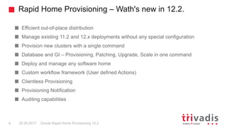 Rapid Home Provisioning – Wath's new in 12.2.
Oracle Rapid Home Provisioning 12.26 22.09.2017
Efficient out-of-place distribution
Manage existing 11.2 and 12.x deployments without any special configuration
Provision new clusters with a single command
Database and GI – Provisioning, Patching, Upgrade, Scale in one command
Deploy and manage any software home
Custom workflow framework (User defined Actions)
Clientless Provisioning
Provisioning Notification
Auditing capabilities
 