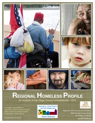 REGIONAL HOMELESS PROFILE
                              An Analysis of San Diego County Homelessness - 2010


It	
  is	
  simply	
  unacceptable	
  for	
  
individuals,	
  children,	
  families	
  and	
  our	
  
                                                                     Regional	
  Task	
  Force	
  on	
  the	
  Homeless
na7on’s	
  Veterans	
  to	
  be	
  faced	
  with	
  
homelessness	
  in	
  this	
  country.                                            4699	
  Murphy	
  Canyon	
  Road
                                                                                           San	
  Diego,	
  CA	
  92123
President	
  Barack	
  Obama                                                                  www.RTFHSD.org
 
