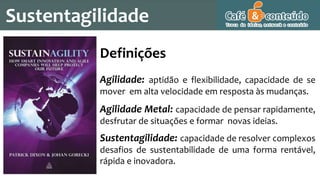 Sustentagilidade
Definições
Agilidade: aptidão e flexibilidade, capacidade de se
mover em alta velocidade em resposta às mudanças.
Agilidade Metal: capacidade de pensar rapidamente,
desfrutar de situações e formar novas ideias.
Sustentagilidade: capacidade de resolver complexos
desafios de sustentabilidade de uma forma rentável,
rápida e inovadora.
 
