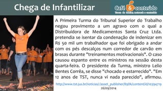 A Primeira Turma do Tribunal Superior do Trabalho
negou provimento a um agravo com o qual a
Distribuidora de Medicamentos Santa Cruz Ltda.
pretendia se isentar da condenação de indenizar em
R$ 50 mil um trabalhador que foi obrigado a andar
com os pés descalços num corredor de carvão em
brasas durante "treinamentos motivacionais". O caso
causou espanto entre os ministros na sessão desta
quarta-feira. O presidente da Turma, ministro Lelio
Bentes Corrêa, se disse "chocado e estarrecido". "Em
12 anos de TST, nunca vi nada parecido", afirmou.
http://www.tst.jus.br/noticias/-/asset_publisher/89Dk/content/id/10394719
26/09/2014
Chega de Infantilizar
 