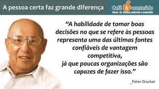 “A habilidade de tomar boas
decisões no que se refere às pessoas
representa uma das últimas fontes
confiáveis de vantagem
competitiva,
já que poucas organizações são
capazes de fazer isso.”
_Peter Drucker
A pessoa certa faz grande diferença
 