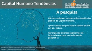 Capital Humano Tendências
Note: The key findings are based on the outcomes of the Global HC trends report.
Copyright © 2014 Deloitte Development LLC. All rights reserved
Um dos melhores estudos sobre tendências
globais do Capital Humano.
2500+ Líderes empresariais e líderes de RH
em 90+ países.
Abrangendo diversos segmentos de
indústrias em uma vasta dimensão
geográfica.
A pesquisa
 