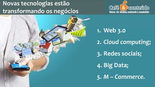 Novas tecnologias estão
transformando os negócios
1. Web 3.0
2. Cloud computing;
3. Redes sociais;
4. Big Data;
5. M – Commerce.
 