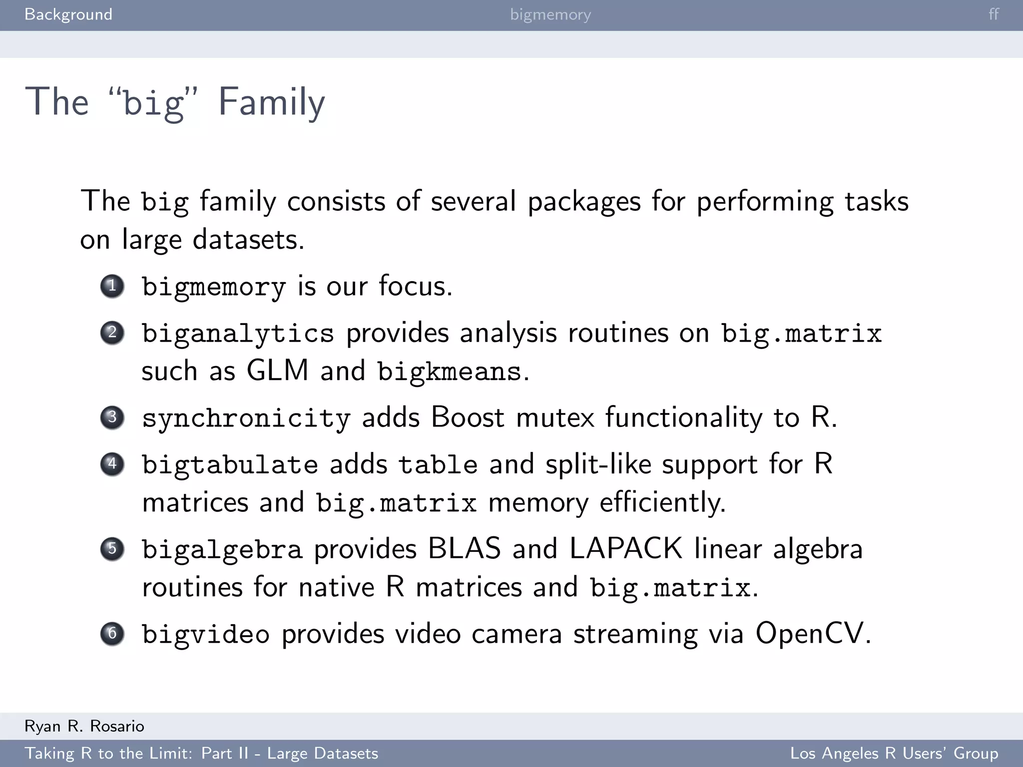 Background                                        bigmemory                           ﬀ




The “big” Family

       The big family consists of several packages for performing tasks
       on large datasets.
           1   bigmemory is our focus.
           2   biganalytics provides analysis routines on big.matrix
               such as GLM and bigkmeans.
           3   synchronicity adds Boost mutex functionality to R.
           4   bigtabulate adds table and split-like support for R
               matrices and big.matrix memory eﬃciently.
           5   bigalgebra provides BLAS and LAPACK linear algebra
               routines for native R matrices and big.matrix.
           6   bigvideo provides video camera streaming via OpenCV.

Ryan R. Rosario
Taking R to the Limit: Part II - Large Datasets               Los Angeles R Users’ Group
 