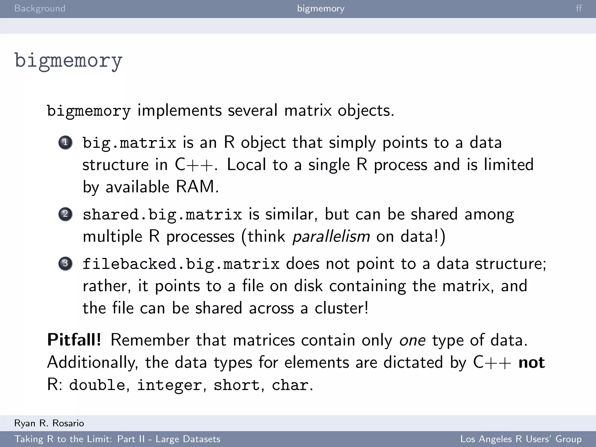 Background                                        bigmemory                              ﬀ




bigmemory

       bigmemory implements several matrix objects.
           1   big.matrix is an R object that simply points to a data
               structure in C++. Local to a single R process and is limited
               by available RAM.
           2   shared.big.matrix is similar, but can be shared among
               multiple R processes (think parallelism on data!)
           3   filebacked.big.matrix does not point to a data structure;
               rather, it points to a ﬁle on disk containing the matrix, and
               the ﬁle can be shared across a cluster!
       Pitfall! Remember that matrices contain only one type of data.
       Additionally, the data types for elements are dictated by C++ not
       R: double, integer, short, char.

Ryan R. Rosario
Taking R to the Limit: Part II - Large Datasets                  Los Angeles R Users’ Group
 