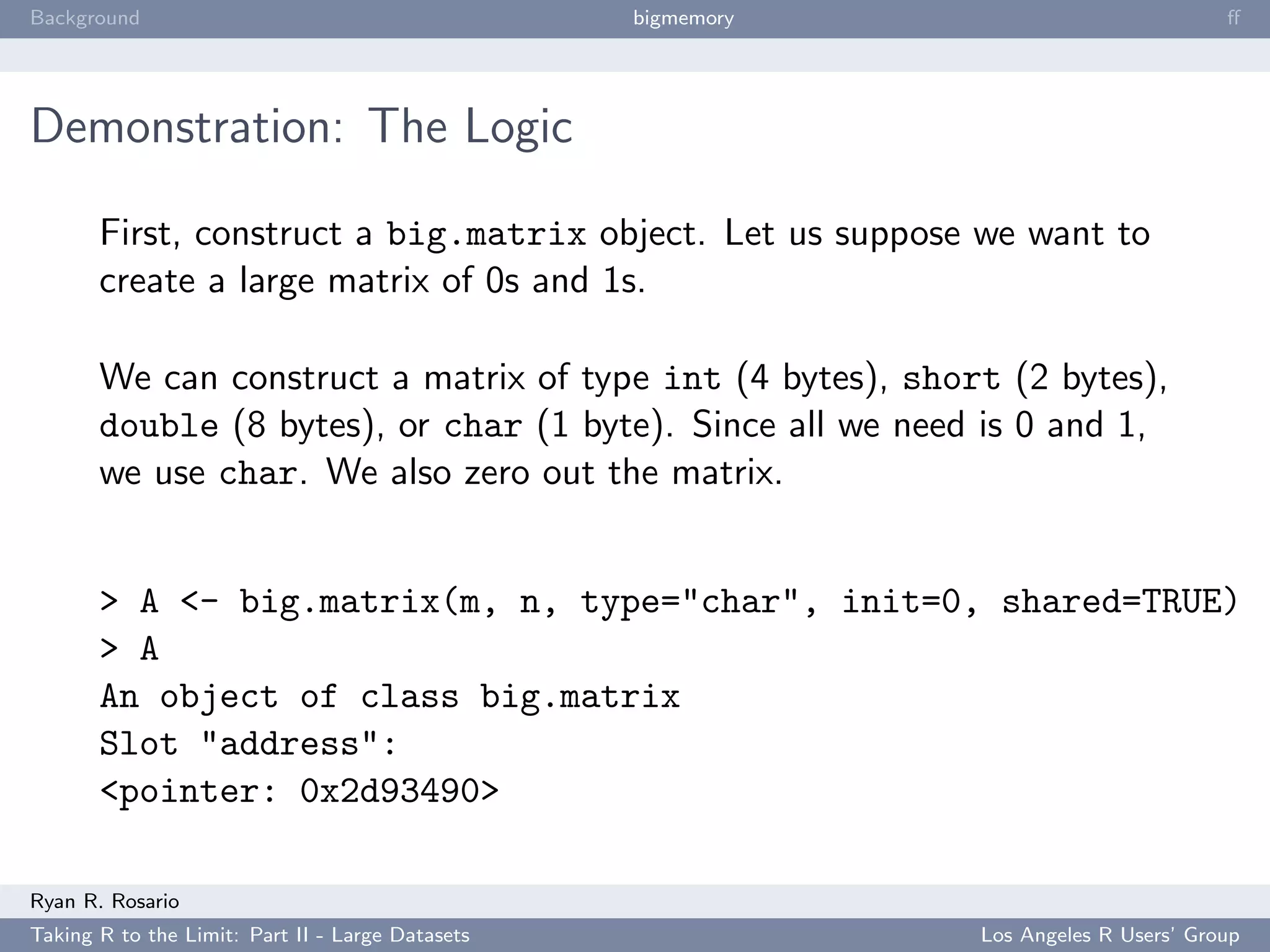 Background                                        bigmemory                           ﬀ




Demonstration: The Logic

       First, construct a big.matrix object. Let us suppose we want to
       create a large matrix of 0s and 1s.

       We can construct a matrix of type int (4 bytes), short (2 bytes),
       double (8 bytes), or char (1 byte). Since all we need is 0 and 1,
       we use char. We also zero out the matrix.


       > A <- big.matrix(m, n, type="char", init=0, shared=TRUE)
       > A
       An object of class big.matrix
       Slot "address":
       <pointer: 0x2d93490>

Ryan R. Rosario
Taking R to the Limit: Part II - Large Datasets               Los Angeles R Users’ Group
 