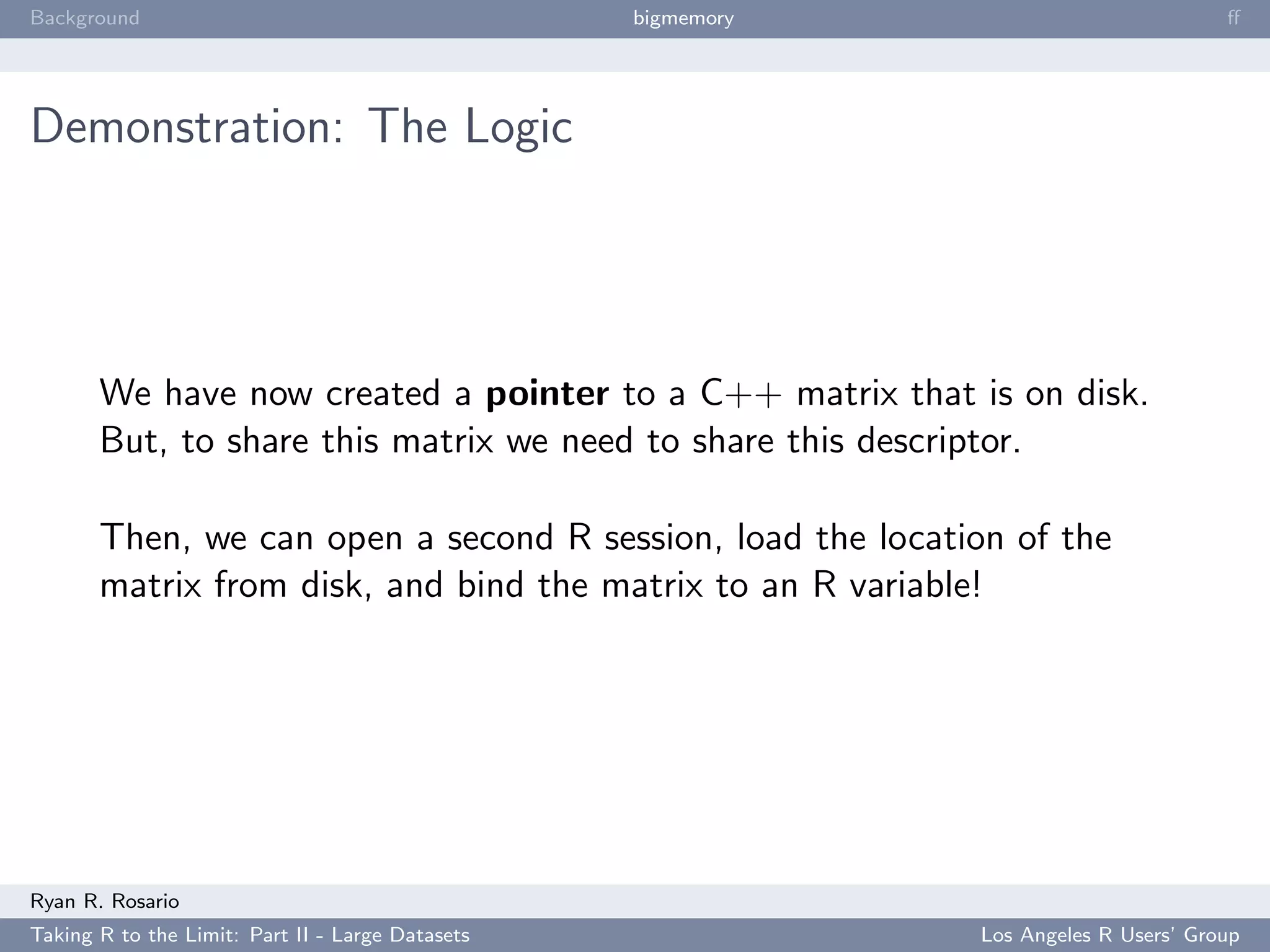 Background                                        bigmemory                           ﬀ




Demonstration: The Logic




       We have now created a pointer to a C++ matrix that is on disk.
       But, to share this matrix we need to share this descriptor.

       Then, we can open a second R session, load the location of the
       matrix from disk, and bind the matrix to an R variable!




Ryan R. Rosario
Taking R to the Limit: Part II - Large Datasets               Los Angeles R Users’ Group
 