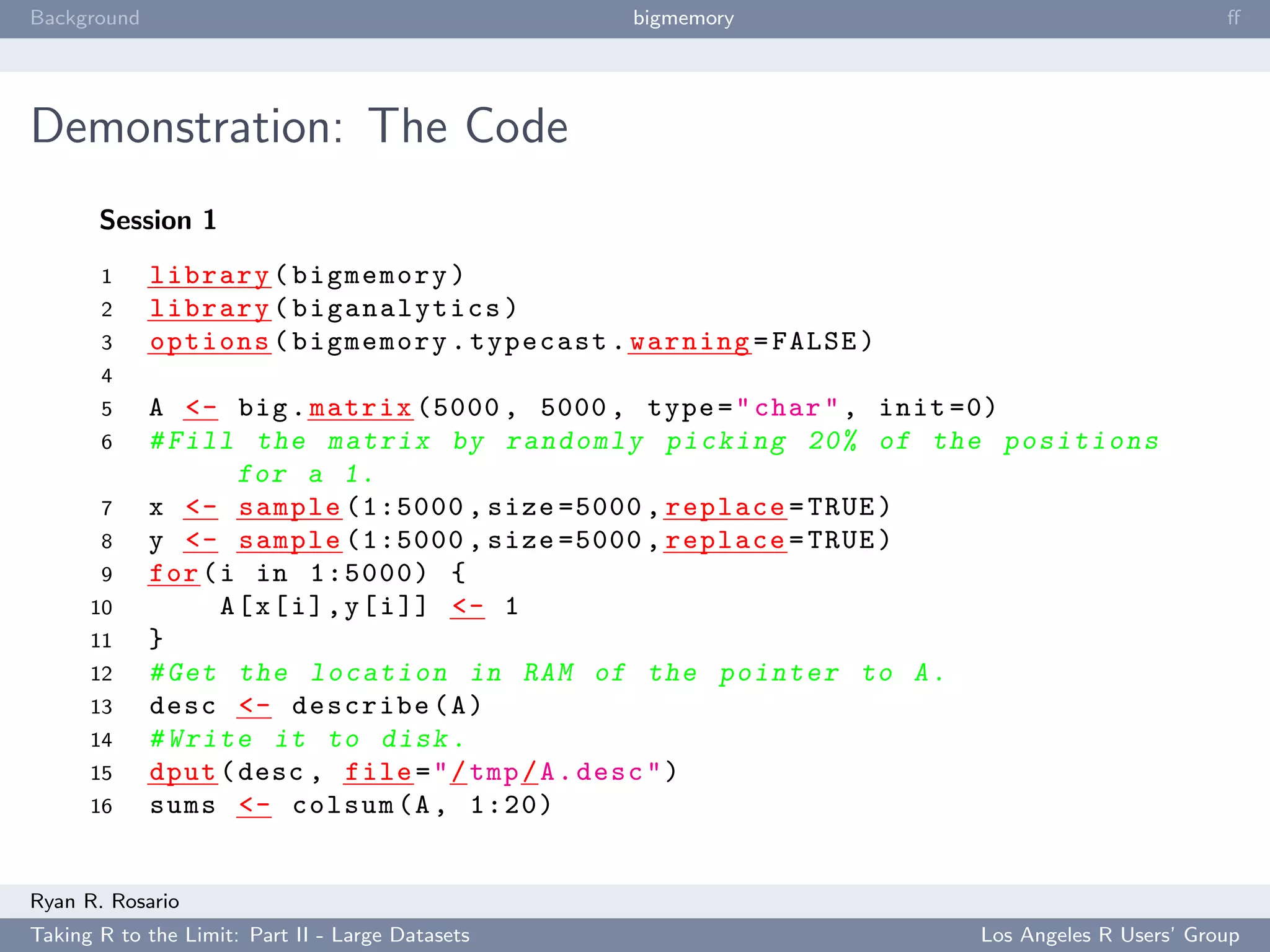 Background                                        bigmemory                                      ﬀ




Demonstration: The Code
       Session 1
       1     library ( bigmemory )
       2     library ( biganalytics )
       3     options ( bigmemory . typecast . warning = FALSE )
       4
       5     A <- big . matrix (5000 , 5000 , type = " char " , init =0)
       6     # Fill the matrix by r a n d o m l y picking 20% of the p o s i t i o n s
                     for a 1.
       7     x <- sample (1:5000 , size =5000 , replace = TRUE )
       8     y <- sample (1:5000 , size =5000 , replace = TRUE )
       9     for ( i in 1:5000) {
      10           A [ x [ i ] , y [ i ]] <- 1
      11     }
      12     # Get the l o c a t i o n in RAM of the pointer to A .
      13     desc <- describe ( A )
      14     # Write it to disk .
      15     dput ( desc , file = " / tmp / A . desc " )
      16     sums <- colsum (A , 1:20)


Ryan R. Rosario
Taking R to the Limit: Part II - Large Datasets                          Los Angeles R Users’ Group
 
