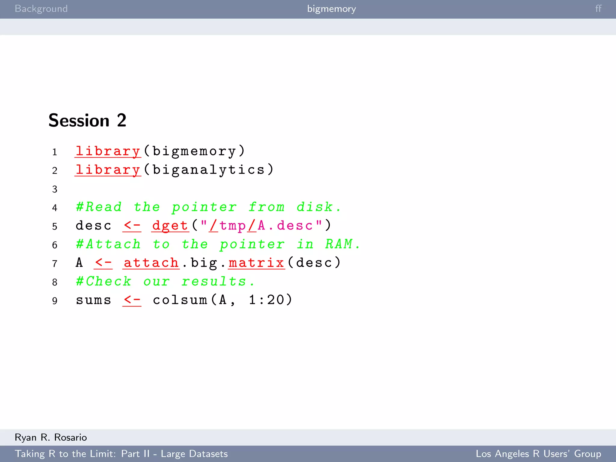Background                                        bigmemory                           ﬀ




       Session 2
        1    library ( bigmemory )
        2    library ( biganalytics )
        3
        4    # Read the pointer from disk .
        5    desc <- dget ( " / tmp / A . desc " )
        6    # Attach to the pointer in RAM .
        7    A <- attach . big . matrix ( desc )
        8    # Check our results .
        9    sums <- colsum (A , 1:20)




Ryan R. Rosario
Taking R to the Limit: Part II - Large Datasets               Los Angeles R Users’ Group
 