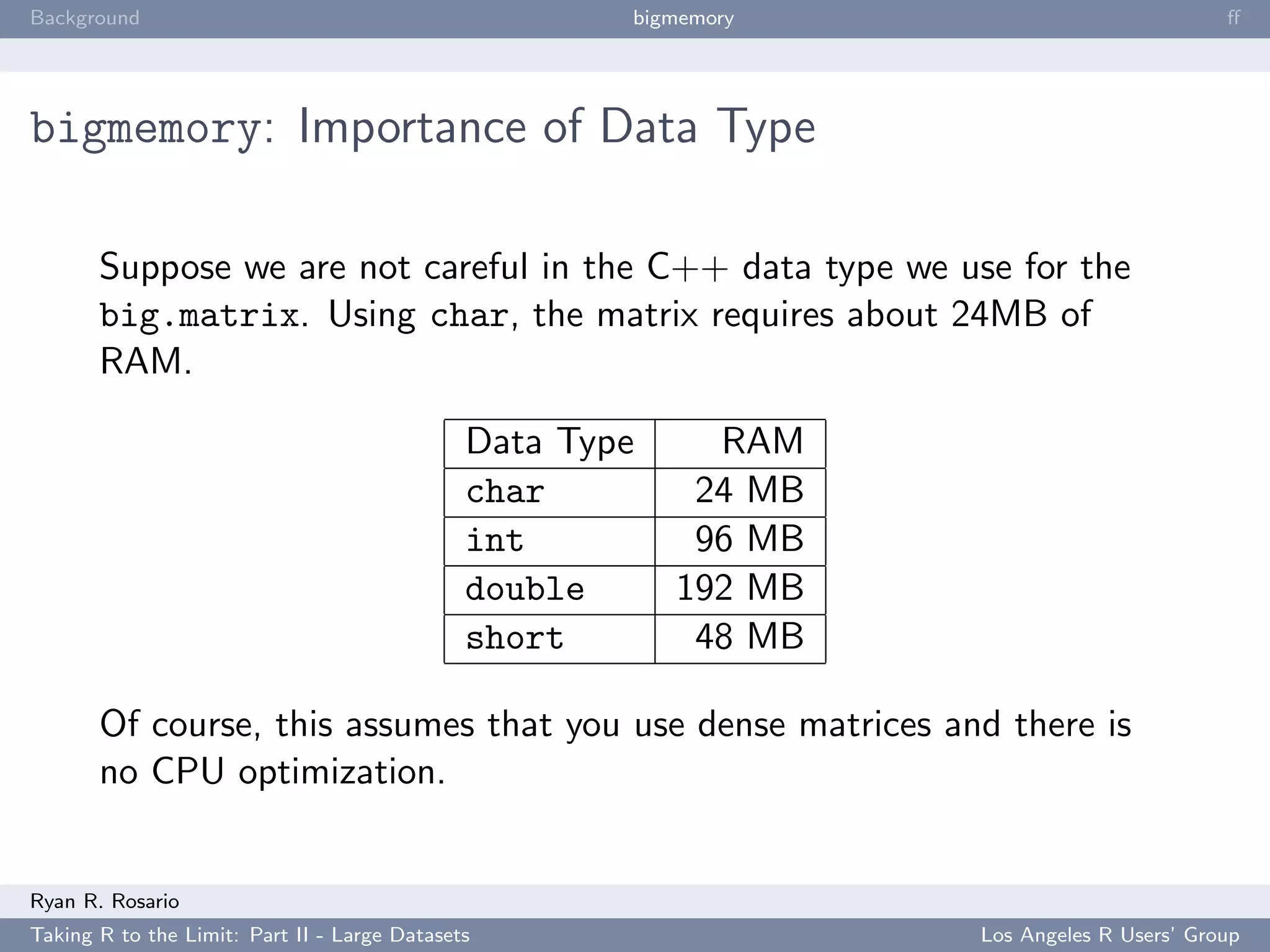 Background                                            bigmemory                            ﬀ




bigmemory: Importance of Data Type

       Suppose we are not careful in the C++ data type we use for the
       big.matrix. Using char, the matrix requires about 24MB of
       RAM.

                                              Data Type     RAM
                                              char         24 MB
                                              int          96 MB
                                              double      192 MB
                                              short        48 MB

       Of course, this assumes that you use dense matrices and there is
       no CPU optimization.


Ryan R. Rosario
Taking R to the Limit: Part II - Large Datasets                    Los Angeles R Users’ Group
 