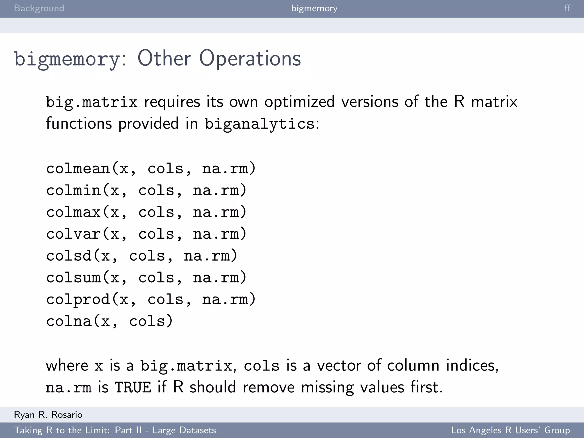Background                                        bigmemory                           ﬀ




bigmemory: Other Operations
       big.matrix requires its own optimized versions of the R matrix
       functions provided in biganalytics:

       colmean(x, cols, na.rm)
       colmin(x, cols, na.rm)
       colmax(x, cols, na.rm)
       colvar(x, cols, na.rm)
       colsd(x, cols, na.rm)
       colsum(x, cols, na.rm)
       colprod(x, cols, na.rm)
       colna(x, cols)

       where x is a big.matrix, cols is a vector of column indices,
       na.rm is TRUE if R should remove missing values ﬁrst.
Ryan R. Rosario
Taking R to the Limit: Part II - Large Datasets               Los Angeles R Users’ Group
 