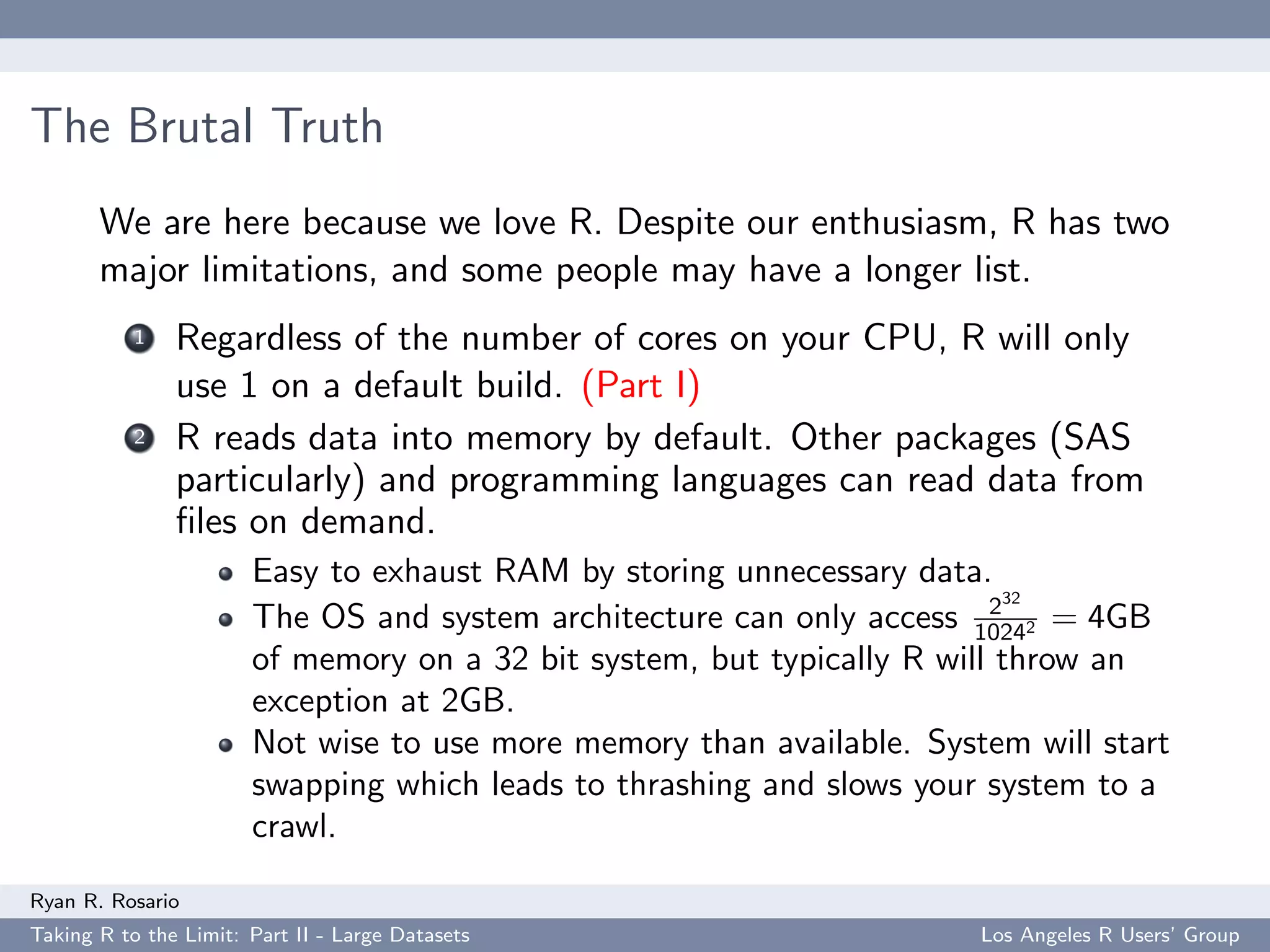 The Brutal Truth
       We are here because we love R. Despite our enthusiasm, R has two
       major limitations, and some people may have a longer list.
           1   Regardless of the number of cores on your CPU, R will only
               use 1 on a default build. (Part I)
           2   R reads data into memory by default. Other packages (SAS
               particularly) and programming languages can read data from
               ﬁles on demand.
                       Easy to exhaust RAM by storing unnecessary data.
                                                                         232
                       The OS and system architecture can only access 10242 = 4GB
                       of memory on a 32 bit system, but typically R will throw an
                       exception at 2GB.
                       Not wise to use more memory than available. System will start
                       swapping which leads to thrashing and slows your system to a
                       crawl.

Ryan R. Rosario
Taking R to the Limit: Part II - Large Datasets                        Los Angeles R Users’ Group
 