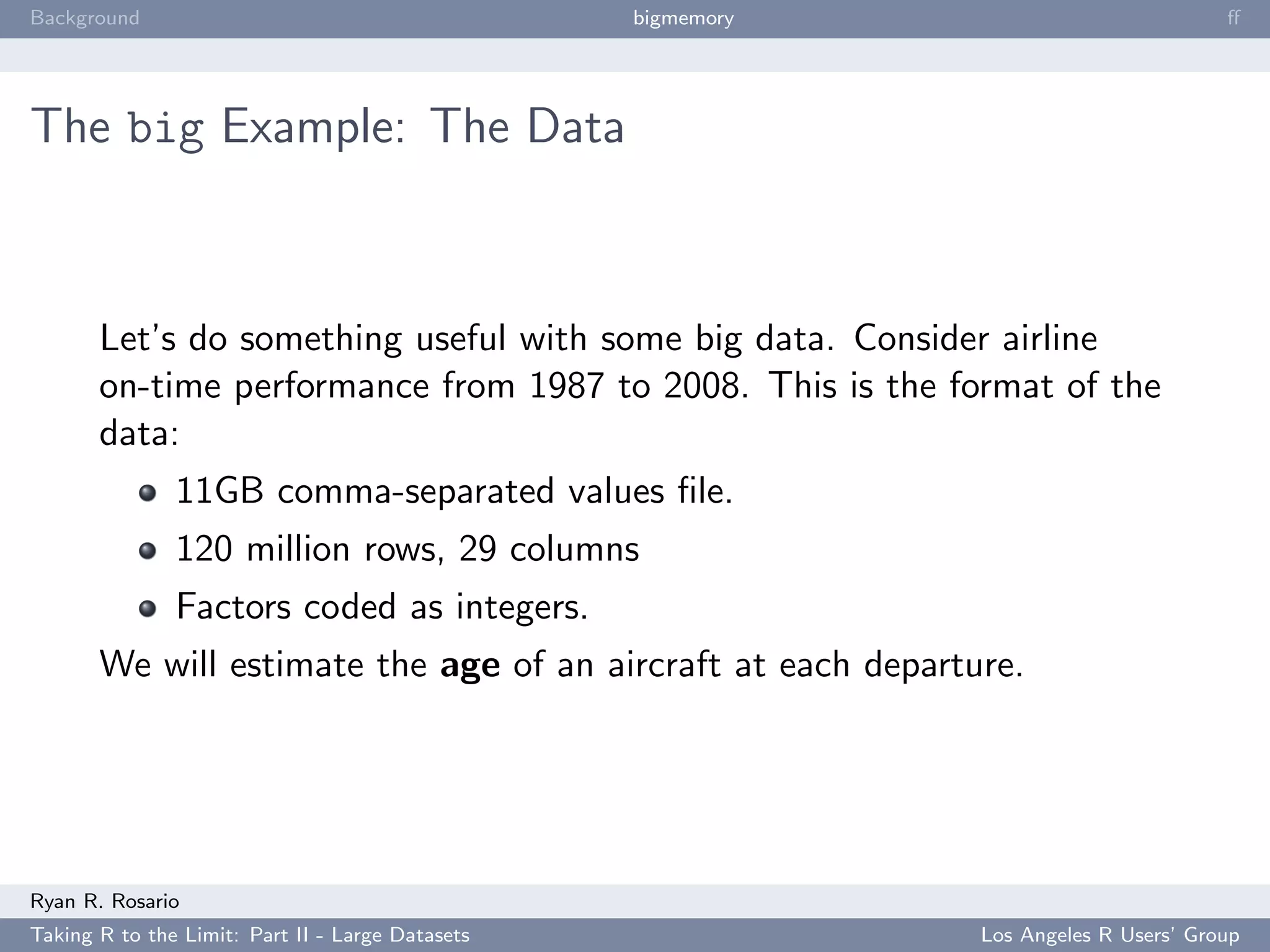 Background                                        bigmemory                           ﬀ




The big Example: The Data



       Let’s do something useful with some big data. Consider airline
       on-time performance from 1987 to 2008. This is the format of the
       data:
               11GB comma-separated values ﬁle.
               120 million rows, 29 columns
               Factors coded as integers.
       We will estimate the age of an aircraft at each departure.




Ryan R. Rosario
Taking R to the Limit: Part II - Large Datasets               Los Angeles R Users’ Group
 