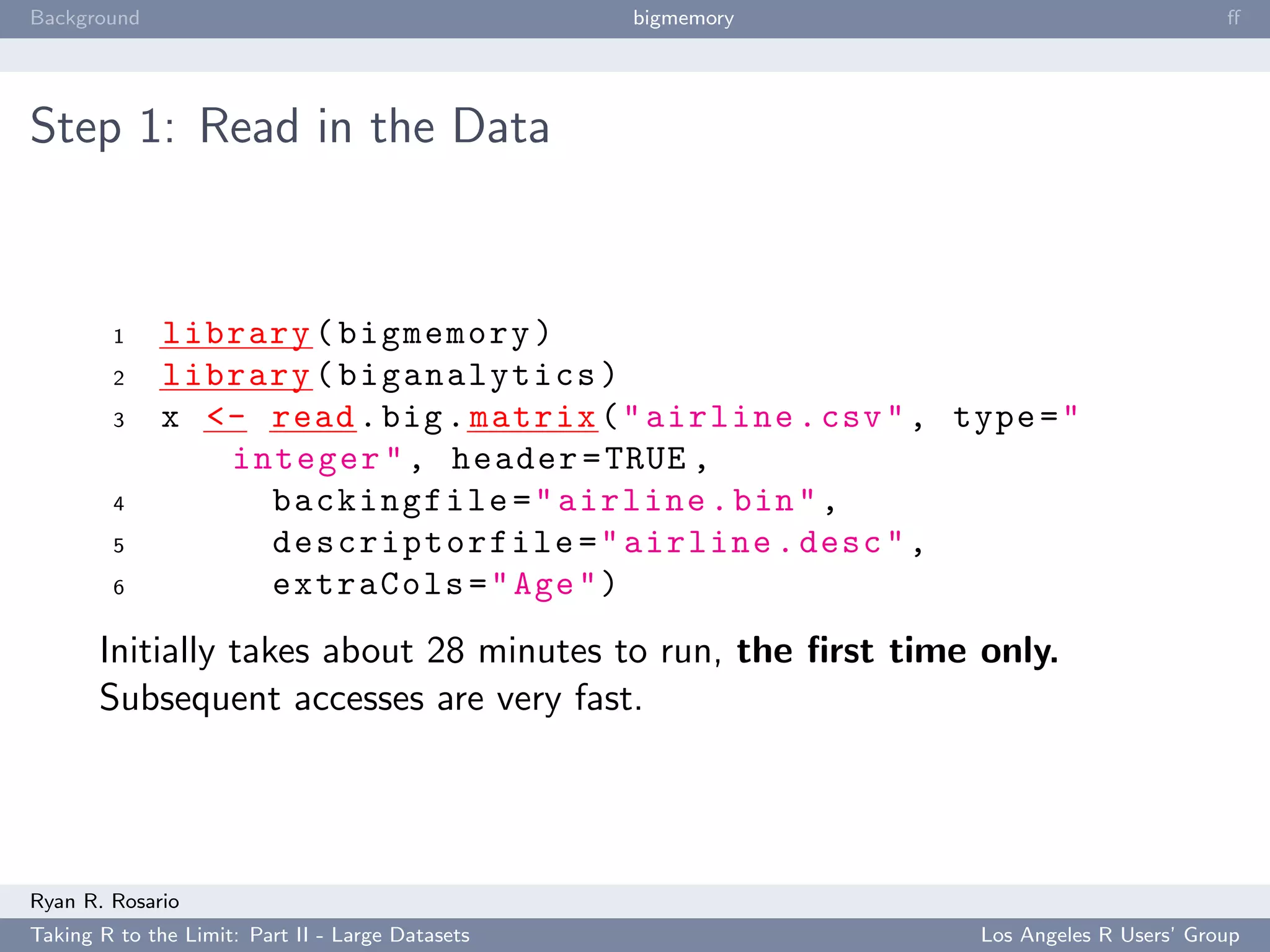Background                                        bigmemory                            ﬀ




Step 1: Read in the Data



        1     library ( bigmemory )
        2     library ( biganalytics )
        3     x <- read . big . matrix ( " airline . csv " , type = "
                 integer " , header = TRUE ,
        4          backingfile = " airline . bin " ,
        5          descriptorfile = " airline . desc " ,
        6          extraCols = " Age " )
       Initially takes about 28 minutes to run, the ﬁrst time only.
       Subsequent accesses are very fast.




Ryan R. Rosario
Taking R to the Limit: Part II - Large Datasets                Los Angeles R Users’ Group
 
