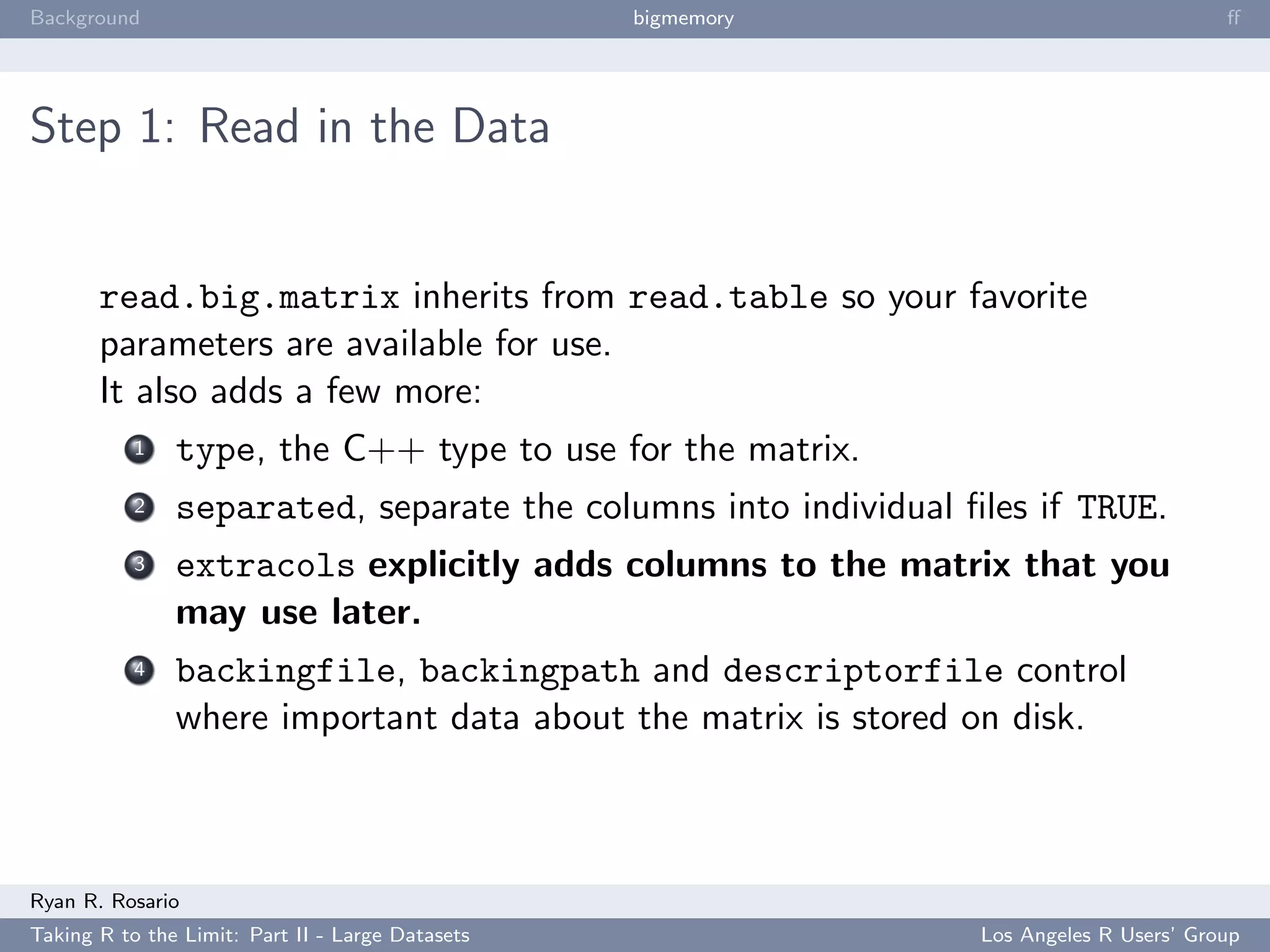 Background                                        bigmemory                             ﬀ




Step 1: Read in the Data


       read.big.matrix inherits from read.table so your favorite
       parameters are available for use.
       It also adds a few more:
           1   type, the C++ type to use for the matrix.
           2   separated, separate the columns into individual ﬁles if TRUE.
           3   extracols explicitly adds columns to the matrix that you
               may use later.
           4   backingfile, backingpath and descriptorfile control
               where important data about the matrix is stored on disk.



Ryan R. Rosario
Taking R to the Limit: Part II - Large Datasets                 Los Angeles R Users’ Group
 