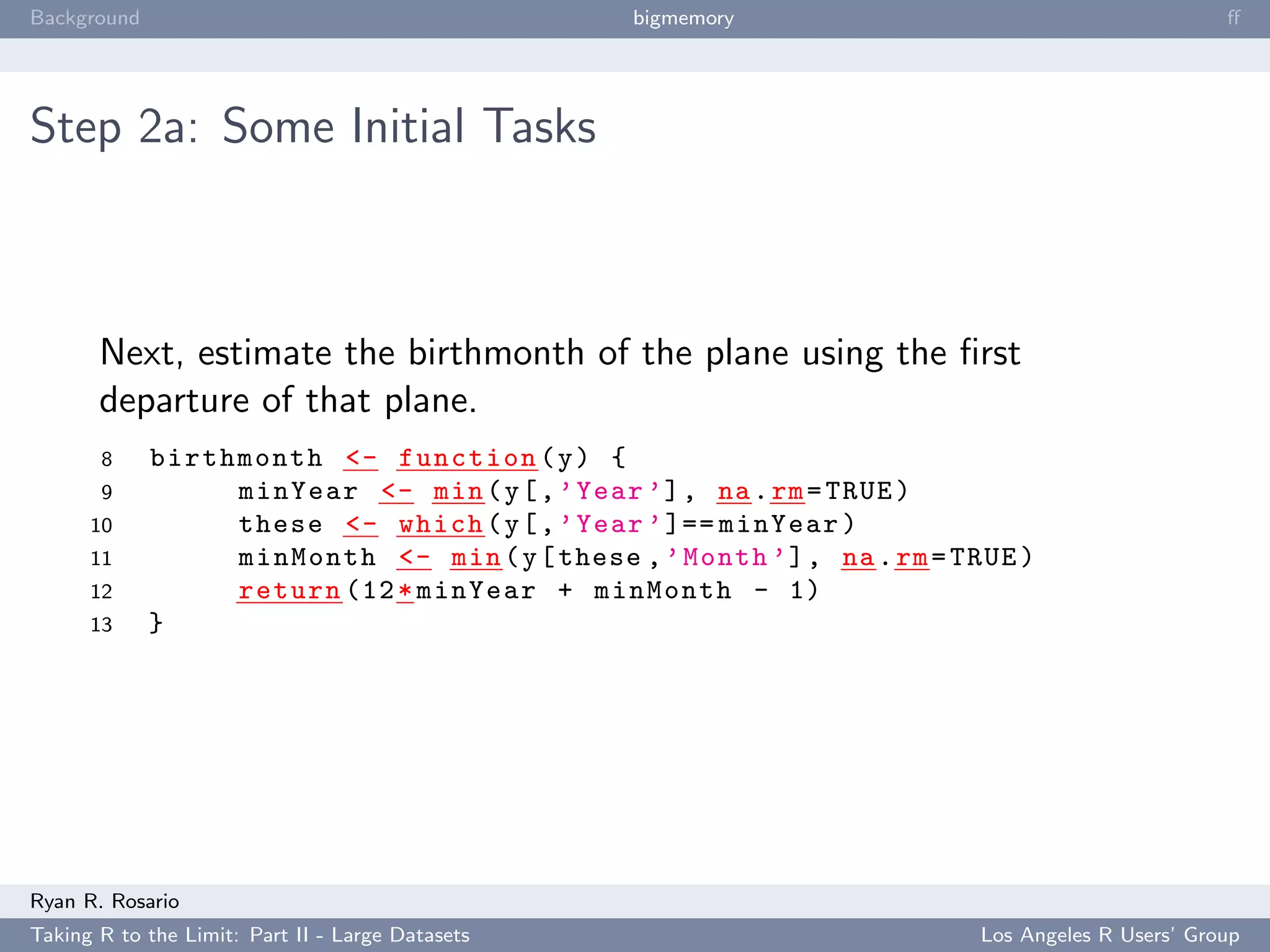 Background                                        bigmemory                                      ﬀ




Step 2a: Some Initial Tasks



       Next, estimate the birthmonth of the plane using the ﬁrst
       departure of that plane.
       8     birthmonth <- function ( y ) {
       9          minYear <- min ( y [ , ’ Year ’] , na . rm = TRUE )
      10          these <- which ( y [ , ’ Year ’ ]== minYear )
      11          minMonth <- min ( y [ these , ’ Month ’] , na . rm = TRUE )
      12          return (12 * minYear + minMonth - 1)
      13     }




Ryan R. Rosario
Taking R to the Limit: Part II - Large Datasets                          Los Angeles R Users’ Group
 