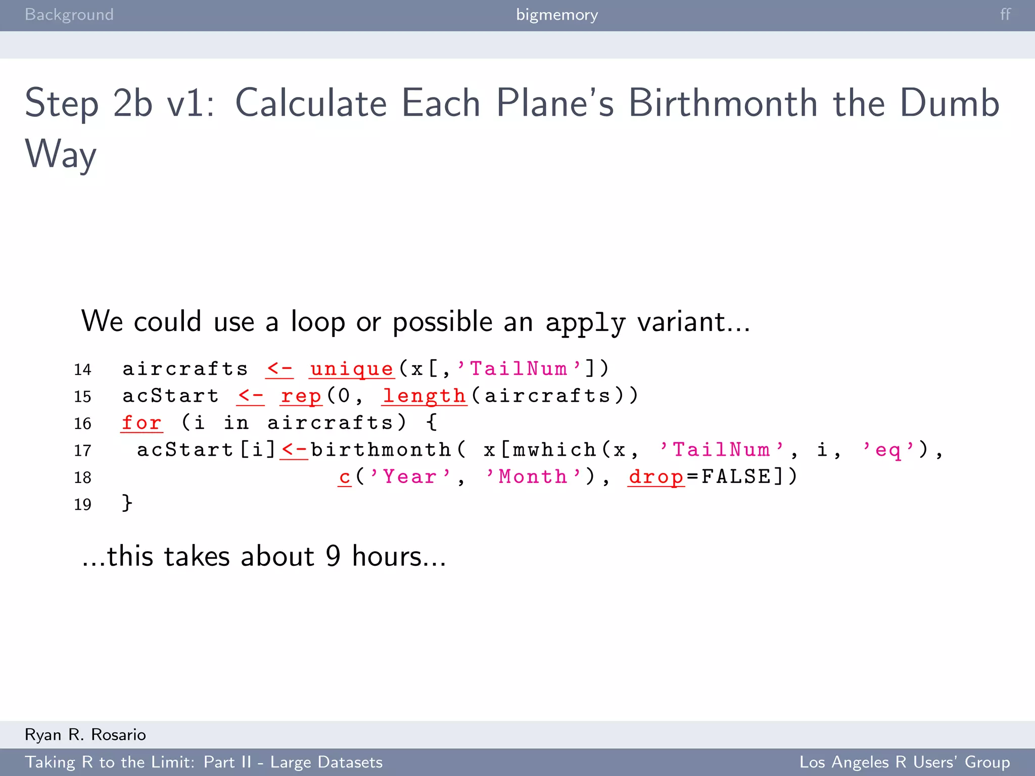 Background                                        bigmemory                                       ﬀ




Step 2b v1: Calculate Each Plane’s Birthmonth the Dumb
Way



       We could use a loop or possible an apply variant...
      14     aircrafts <- unique ( x [ , ’ TailNum ’ ])
      15     acStart <- rep (0 , length ( aircrafts ) )
      16     for ( i in aircrafts ) {
      17       acStart [ i ] <- birthmonth ( x [ mwhich (x , ’ TailNum ’ , i , ’ eq ’) ,
      18                          c ( ’ Year ’ , ’ Month ’) , drop = FALSE ])
      19     }

       ...this takes about 9 hours...




Ryan R. Rosario
Taking R to the Limit: Part II - Large Datasets                           Los Angeles R Users’ Group
 