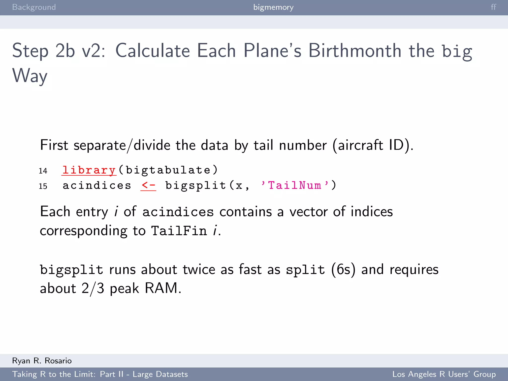 Background                                        bigmemory                            ﬀ




Step 2b v2: Calculate Each Plane’s Birthmonth the big
Way


       First separate/divide the data by tail number (aircraft ID).
       14    library ( bigtabulate )
       15    acindices <- bigsplit (x , ’ TailNum ’)

       Each entry i of acindices contains a vector of indices
       corresponding to TailFin i.

       bigsplit runs about twice as fast as split (6s) and requires
       about 2/3 peak RAM.



Ryan R. Rosario
Taking R to the Limit: Part II - Large Datasets                Los Angeles R Users’ Group
 