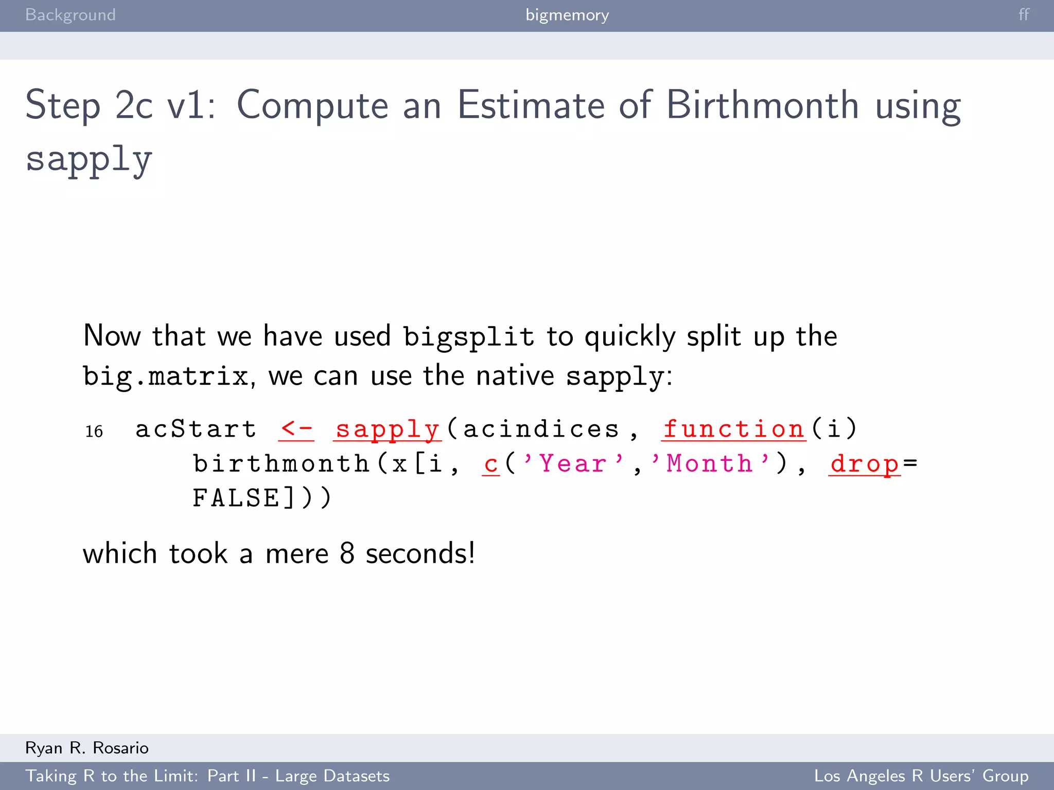 Background                                        bigmemory                            ﬀ




Step 2c v1: Compute an Estimate of Birthmonth using
sapply



       Now that we have used bigsplit to quickly split up the
       big.matrix, we can use the native sapply:
       16     acStart <- sapply ( acindices , function ( i )
                 birthmonth ( x [i , c ( ’ Year ’ , ’ Month ’) , drop =
                 FALSE ]) )
       which took a mere 8 seconds!




Ryan R. Rosario
Taking R to the Limit: Part II - Large Datasets                Los Angeles R Users’ Group
 