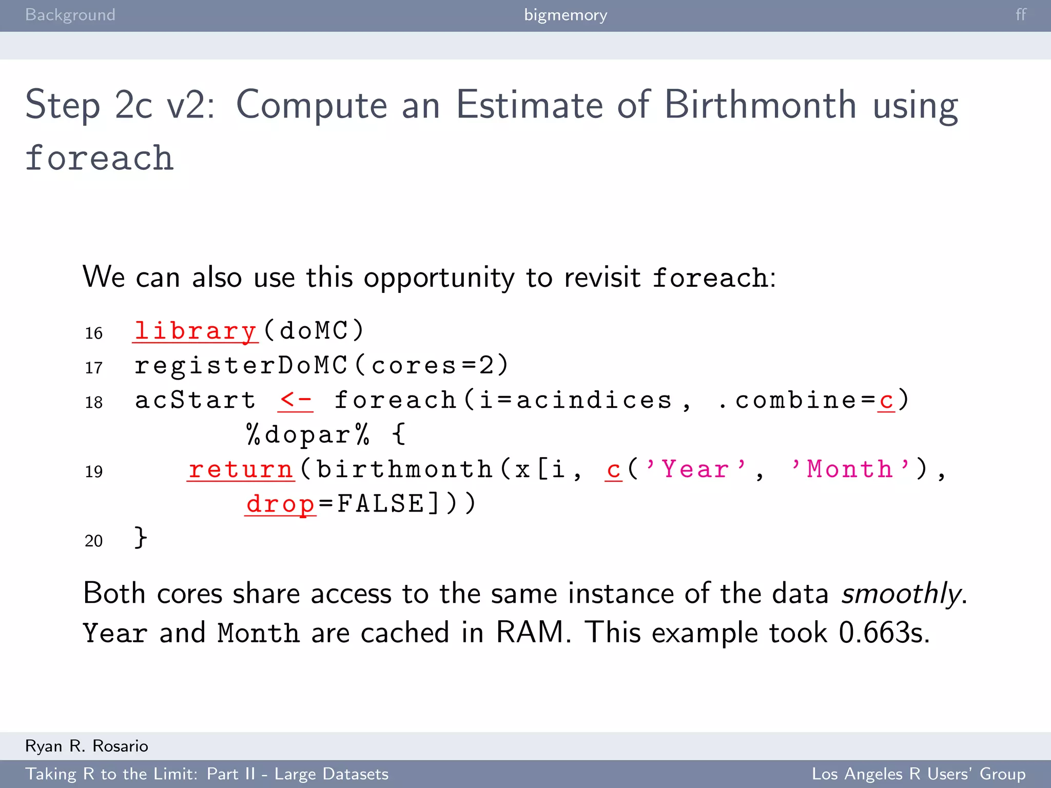 Background                                        bigmemory                            ﬀ




Step 2c v2: Compute an Estimate of Birthmonth using
foreach

       We can also use this opportunity to revisit foreach:
       16     library ( doMC )
       17     registerDoMC ( cores =2)
       18     acStart <- foreach ( i = acindices , . combine = c )
                    % dopar % {
       19        return ( birthmonth ( x [i , c ( ’ Year ’ , ’ Month ’) ,
                    drop = FALSE ]) )
       20     }
       Both cores share access to the same instance of the data smoothly.
       Year and Month are cached in RAM. This example took 0.663s.


Ryan R. Rosario
Taking R to the Limit: Part II - Large Datasets                Los Angeles R Users’ Group
 