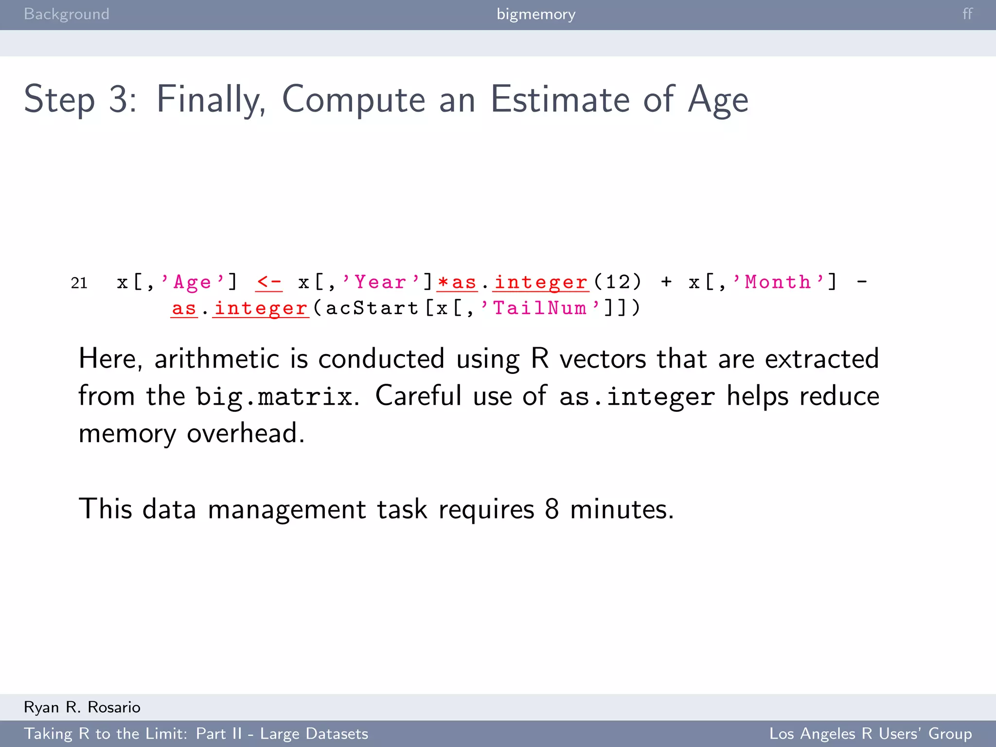 Background                                        bigmemory                                          ﬀ




Step 3: Finally, Compute an Estimate of Age



      21     x [ , ’ Age ’] <- x [ , ’ Year ’] * as . integer (12) + x [ , ’ Month ’] -
                    as . integer ( acStart [ x [ , ’ TailNum ’ ]])

       Here, arithmetic is conducted using R vectors that are extracted
       from the big.matrix. Careful use of as.integer helps reduce
       memory overhead.

       This data management task requires 8 minutes.




Ryan R. Rosario
Taking R to the Limit: Part II - Large Datasets                              Los Angeles R Users’ Group
 