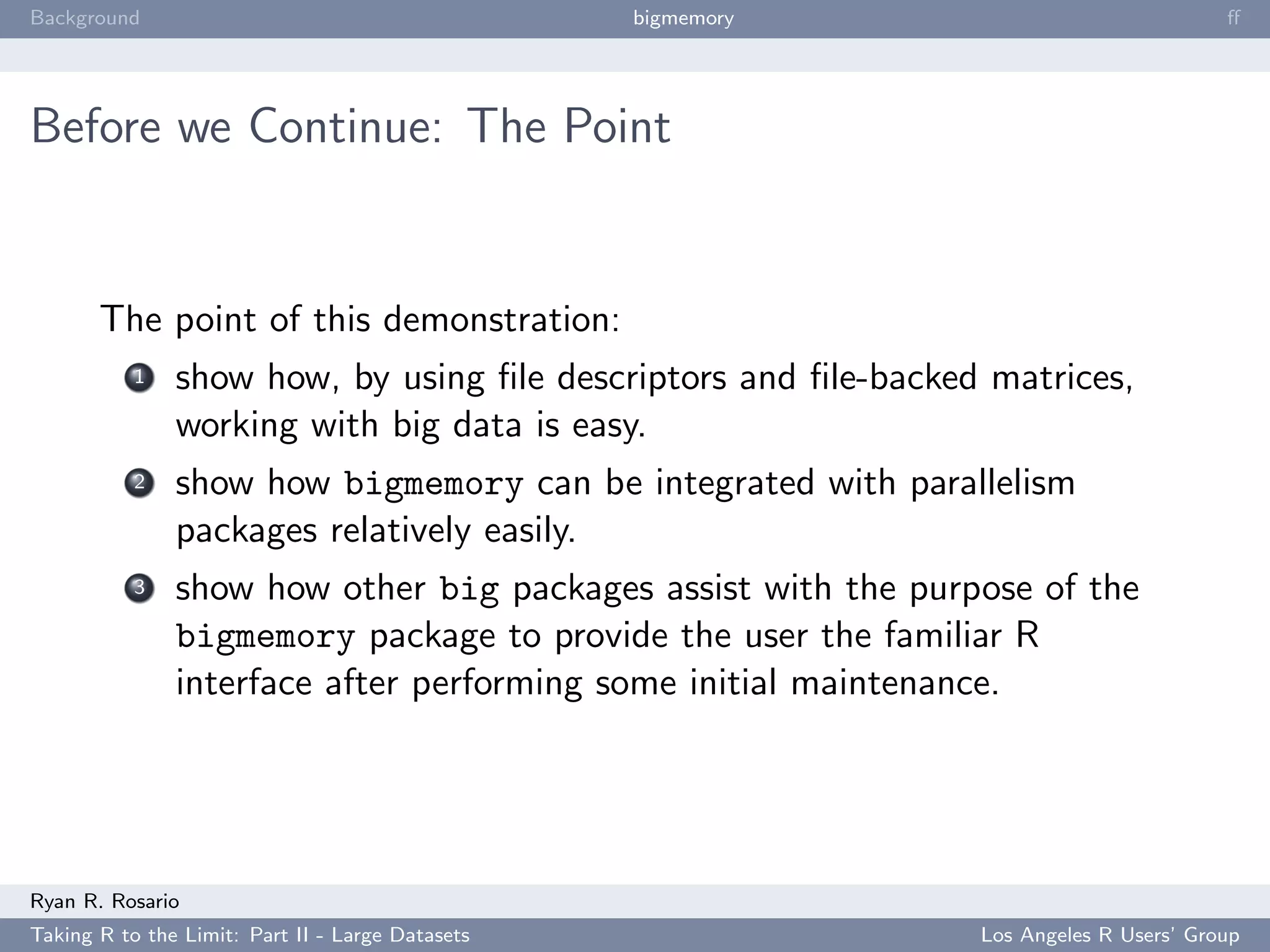Background                                        bigmemory                             ﬀ




Before we Continue: The Point


       The point of this demonstration:
           1   show how, by using ﬁle descriptors and ﬁle-backed matrices,
               working with big data is easy.
           2   show how bigmemory can be integrated with parallelism
               packages relatively easily.
           3   show how other big packages assist with the purpose of the
               bigmemory package to provide the user the familiar R
               interface after performing some initial maintenance.




Ryan R. Rosario
Taking R to the Limit: Part II - Large Datasets                 Los Angeles R Users’ Group
 