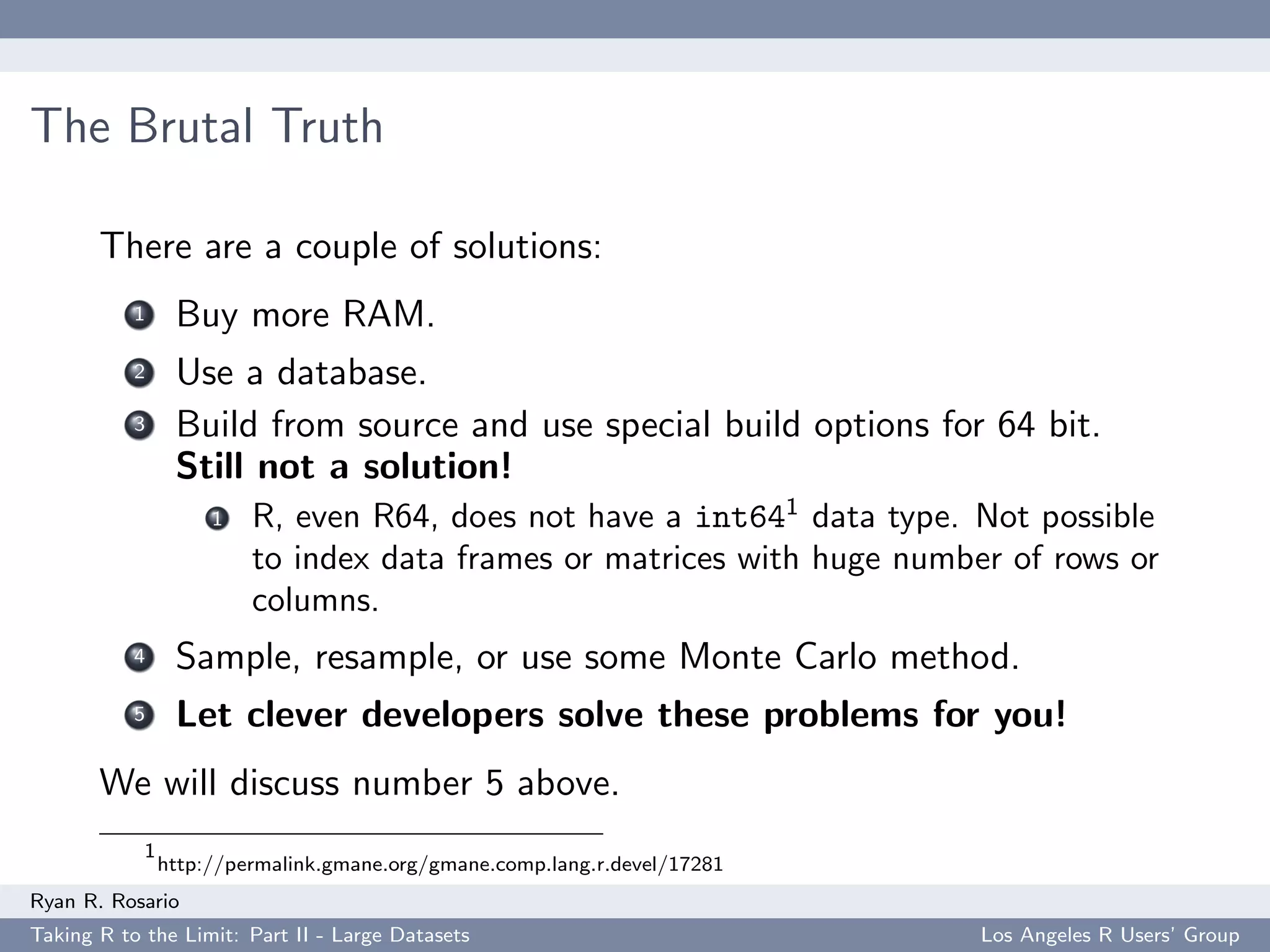 The Brutal Truth

       There are a couple of solutions:
           1     Buy more RAM.
           2     Use a database.
           3     Build from source and use special build options for 64 bit.
                 Still not a solution!
                     1   R, even R64, does not have a int641 data type. Not possible
                         to index data frames or matrices with huge number of rows or
                         columns.
           4     Sample, resample, or use some Monte Carlo method.
           5     Let clever developers solve these problems for you!
       We will discuss number 5 above.
            1
                http://permalink.gmane.org/gmane.comp.lang.r.devel/17281
Ryan R. Rosario
Taking R to the Limit: Part II - Large Datasets                            Los Angeles R Users’ Group
 