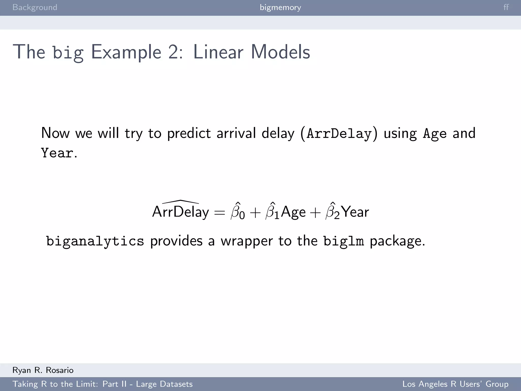 Background                                         bigmemory                                   ﬀ




The big Example 2: Linear Models


       Now we will try to predict arrival delay (ArrDelay) using Age and
       Year.


                                               ˆ    ˆ        ˆ
                                    ArrDelay = β0 + β1 Age + β2 Year
        biganalytics provides a wrapper to the biglm package.




Ryan R. Rosario
Taking R to the Limit: Part II - Large Datasets                        Los Angeles R Users’ Group
 