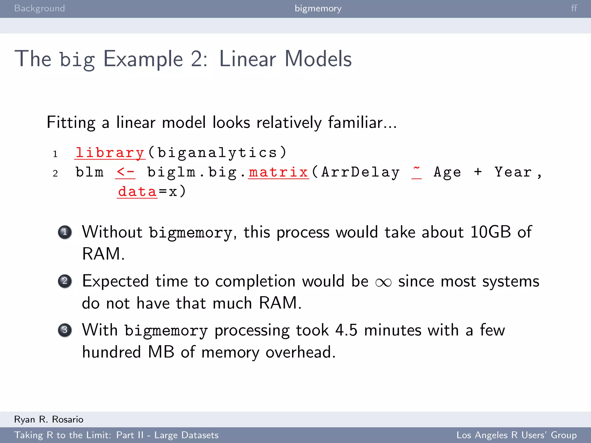 Background                                        bigmemory                           ﬀ




The big Example 2: Linear Models

       Fitting a linear model looks relatively familiar...
        1       library ( biganalytics )
        2       blm <- biglm . big . matrix ( ArrDelay ~ Age + Year ,
                    data = x )

            1   Without bigmemory, this process would take about 10GB of
                RAM.
            2   Expected time to completion would be ∞ since most systems
                do not have that much RAM.
            3   With bigmemory processing took 4.5 minutes with a few
                hundred MB of memory overhead.


Ryan R. Rosario
Taking R to the Limit: Part II - Large Datasets               Los Angeles R Users’ Group
 