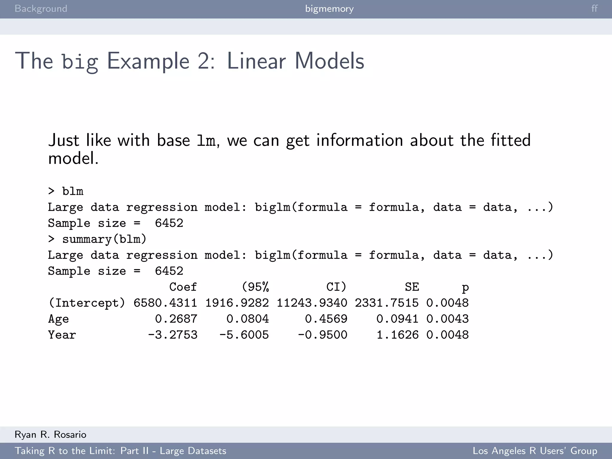 Background                                        bigmemory                               ﬀ




The big Example 2: Linear Models


       Just like with base lm, we can get information about the ﬁtted
       model.
       > blm
       Large data regression model: biglm(formula = formula, data = data, ...)
       Sample size = 6452
       > summary(blm)
       Large data regression model: biglm(formula = formula, data = data, ...)
       Sample size = 6452
                        Coef      (95%        CI)        SE      p
       (Intercept) 6580.4311 1916.9282 11243.9340 2331.7515 0.0048
       Age            0.2687    0.0804     0.4569    0.0941 0.0043
       Year          -3.2753   -5.6005    -0.9500    1.1626 0.0048




Ryan R. Rosario
Taking R to the Limit: Part II - Large Datasets                   Los Angeles R Users’ Group
 