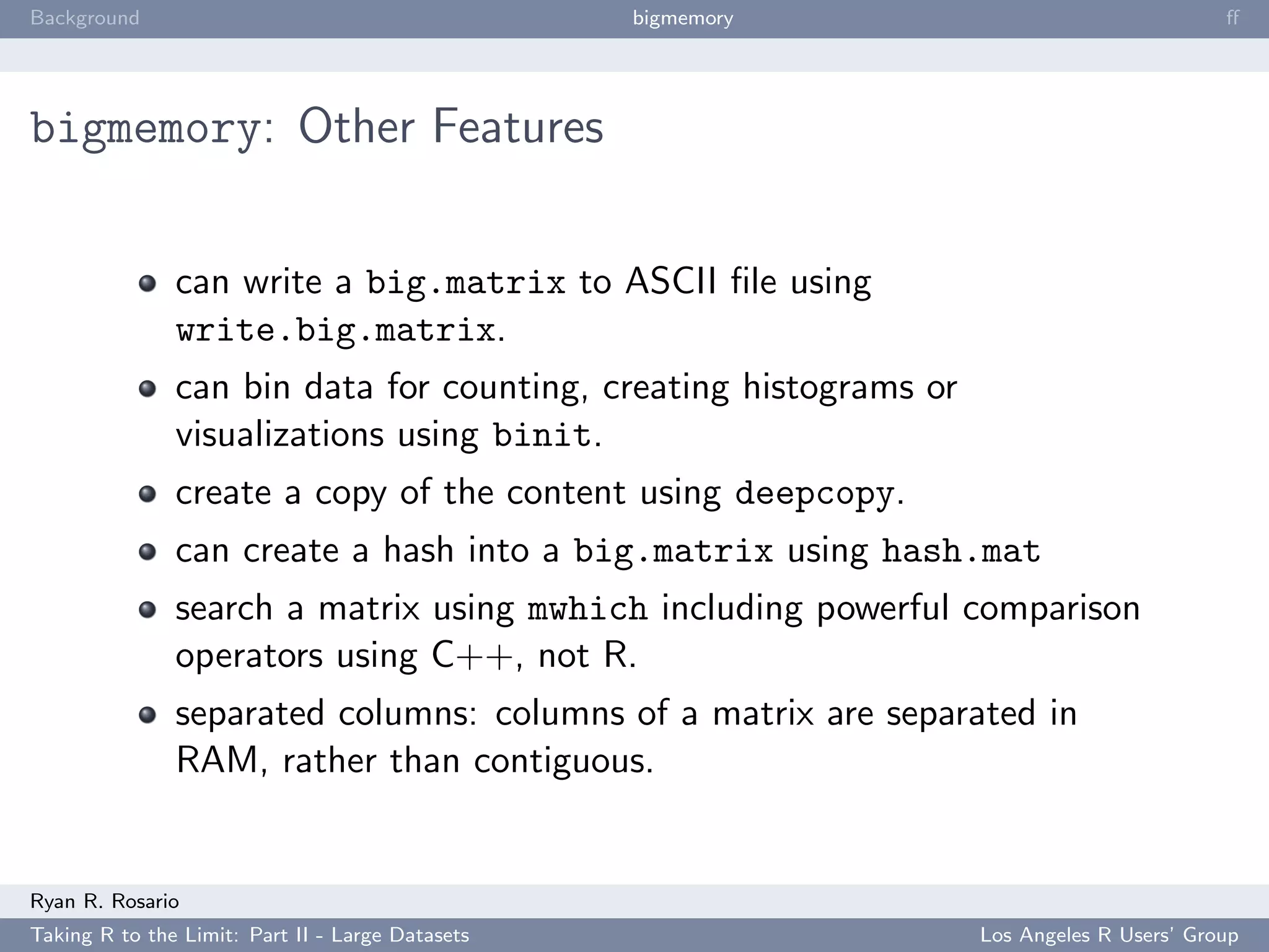 Background                                        bigmemory                                ﬀ




bigmemory: Other Features


               can write a big.matrix to ASCII ﬁle using
               write.big.matrix.
               can bin data for counting, creating histograms or
               visualizations using binit.
               create a copy of the content using deepcopy.
               can create a hash into a big.matrix using hash.mat
               search a matrix using mwhich including powerful comparison
               operators using C++, not R.
               separated columns: columns of a matrix are separated in
               RAM, rather than contiguous.


Ryan R. Rosario
Taking R to the Limit: Part II - Large Datasets                    Los Angeles R Users’ Group
 