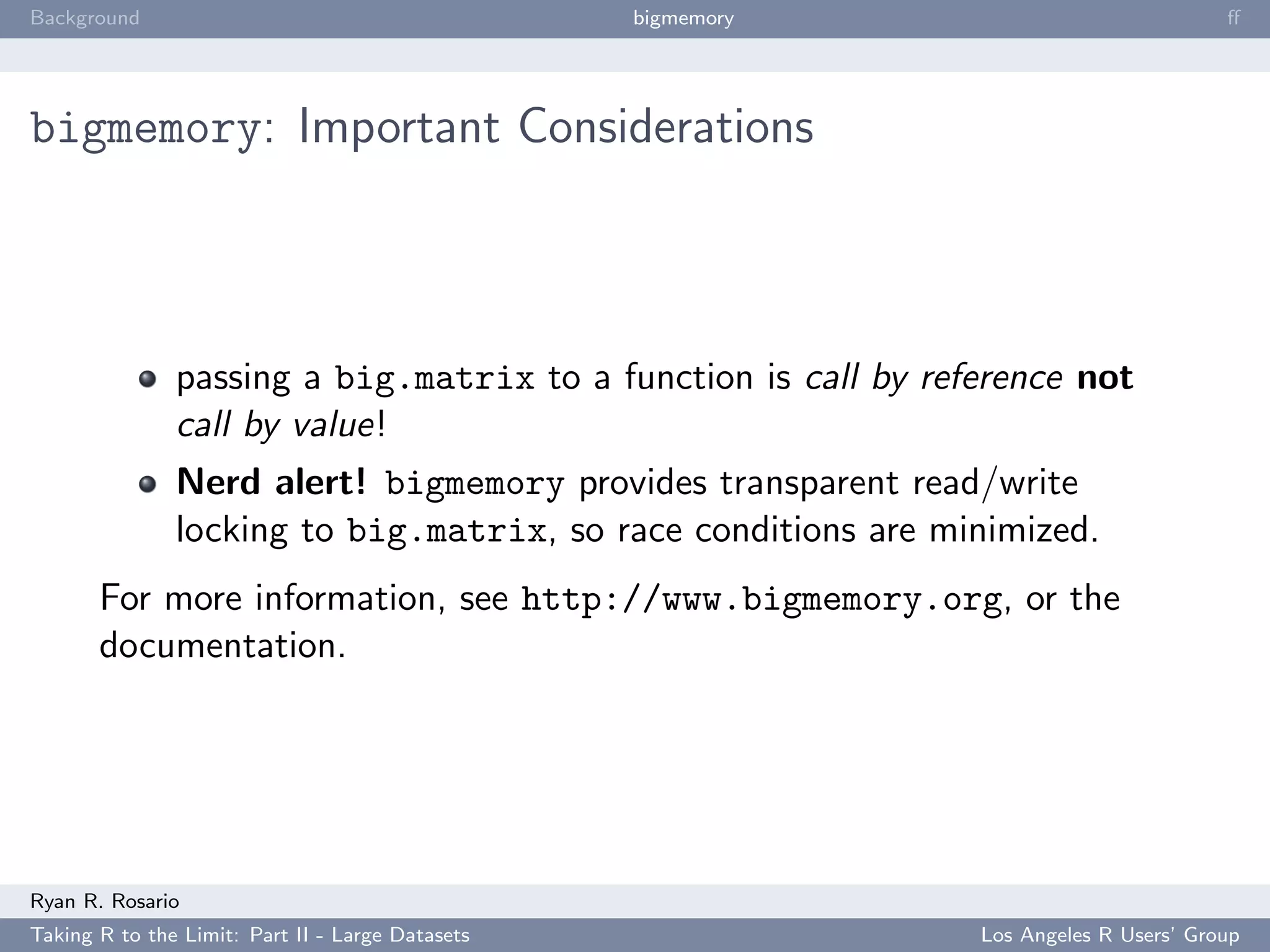 Background                                        bigmemory                             ﬀ




bigmemory: Important Considerations



               passing a big.matrix to a function is call by reference not
               call by value!
               Nerd alert! bigmemory provides transparent read/write
               locking to big.matrix, so race conditions are minimized.
       For more information, see http://www.bigmemory.org, or the
       documentation.




Ryan R. Rosario
Taking R to the Limit: Part II - Large Datasets                 Los Angeles R Users’ Group
 
