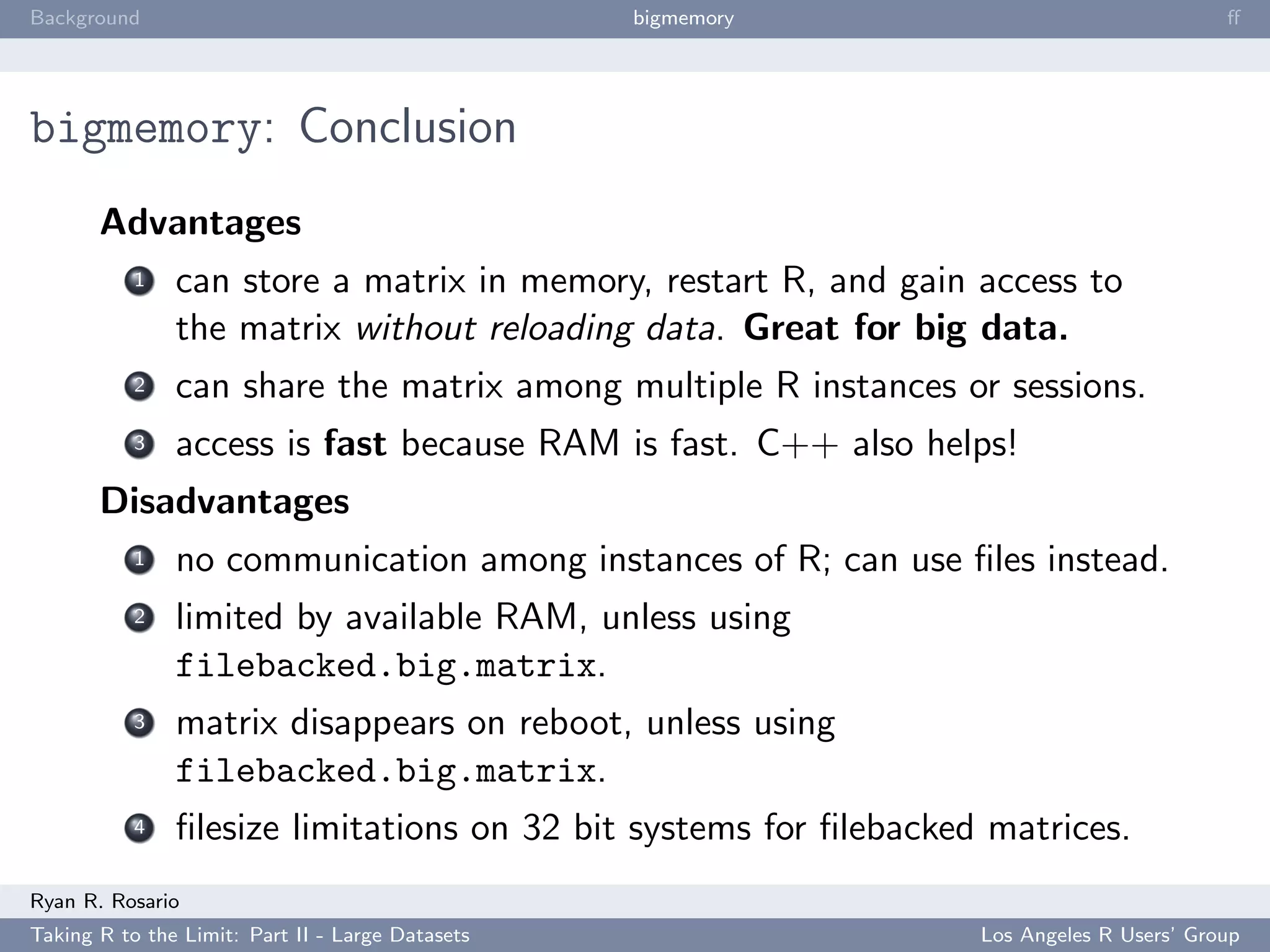 Background                                        bigmemory                               ﬀ




bigmemory: Conclusion
       Advantages
           1   can store a matrix in memory, restart R, and gain access to
               the matrix without reloading data. Great for big data.
           2   can share the matrix among multiple R instances or sessions.
           3   access is fast because RAM is fast. C++ also helps!
       Disadvantages
           1   no communication among instances of R; can use ﬁles instead.
           2   limited by available RAM, unless using
               filebacked.big.matrix.
           3   matrix disappears on reboot, unless using
               filebacked.big.matrix.
           4   ﬁlesize limitations on 32 bit systems for ﬁlebacked matrices.
Ryan R. Rosario
Taking R to the Limit: Part II - Large Datasets                   Los Angeles R Users’ Group
 