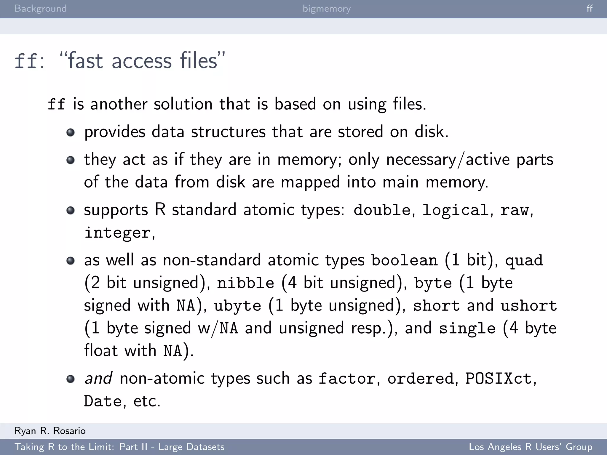 Background                                        bigmemory                                ﬀ




ff: “fast access ﬁles”
       ff is another solution that is based on using ﬁles.
               provides data structures that are stored on disk.
               they act as if they are in memory; only necessary/active parts
               of the data from disk are mapped into main memory.
               supports R standard atomic types: double, logical, raw,
               integer,
               as well as non-standard atomic types boolean (1 bit), quad
               (2 bit unsigned), nibble (4 bit unsigned), byte (1 byte
               signed with NA), ubyte (1 byte unsigned), short and ushort
               (1 byte signed w/NA and unsigned resp.), and single (4 byte
               ﬂoat with NA).
               and non-atomic types such as factor, ordered, POSIXct,
               Date, etc.
Ryan R. Rosario
Taking R to the Limit: Part II - Large Datasets                    Los Angeles R Users’ Group
 