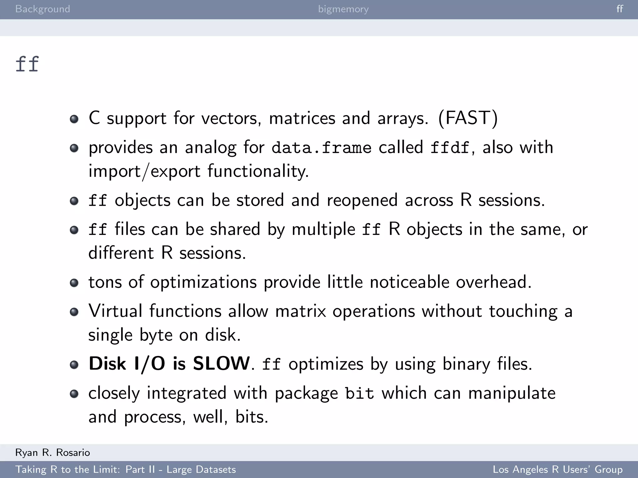 Background                                        bigmemory                               ﬀ




ff

               C support for vectors, matrices and arrays. (FAST)
               provides an analog for data.frame called ffdf, also with
               import/export functionality.
               ff objects can be stored and reopened across R sessions.
               ff ﬁles can be shared by multiple ff R objects in the same, or
               diﬀerent R sessions.
               tons of optimizations provide little noticeable overhead.
               Virtual functions allow matrix operations without touching a
               single byte on disk.
               Disk I/O is SLOW. ff optimizes by using binary ﬁles.
               closely integrated with package bit which can manipulate
               and process, well, bits.
Ryan R. Rosario
Taking R to the Limit: Part II - Large Datasets                   Los Angeles R Users’ Group
 