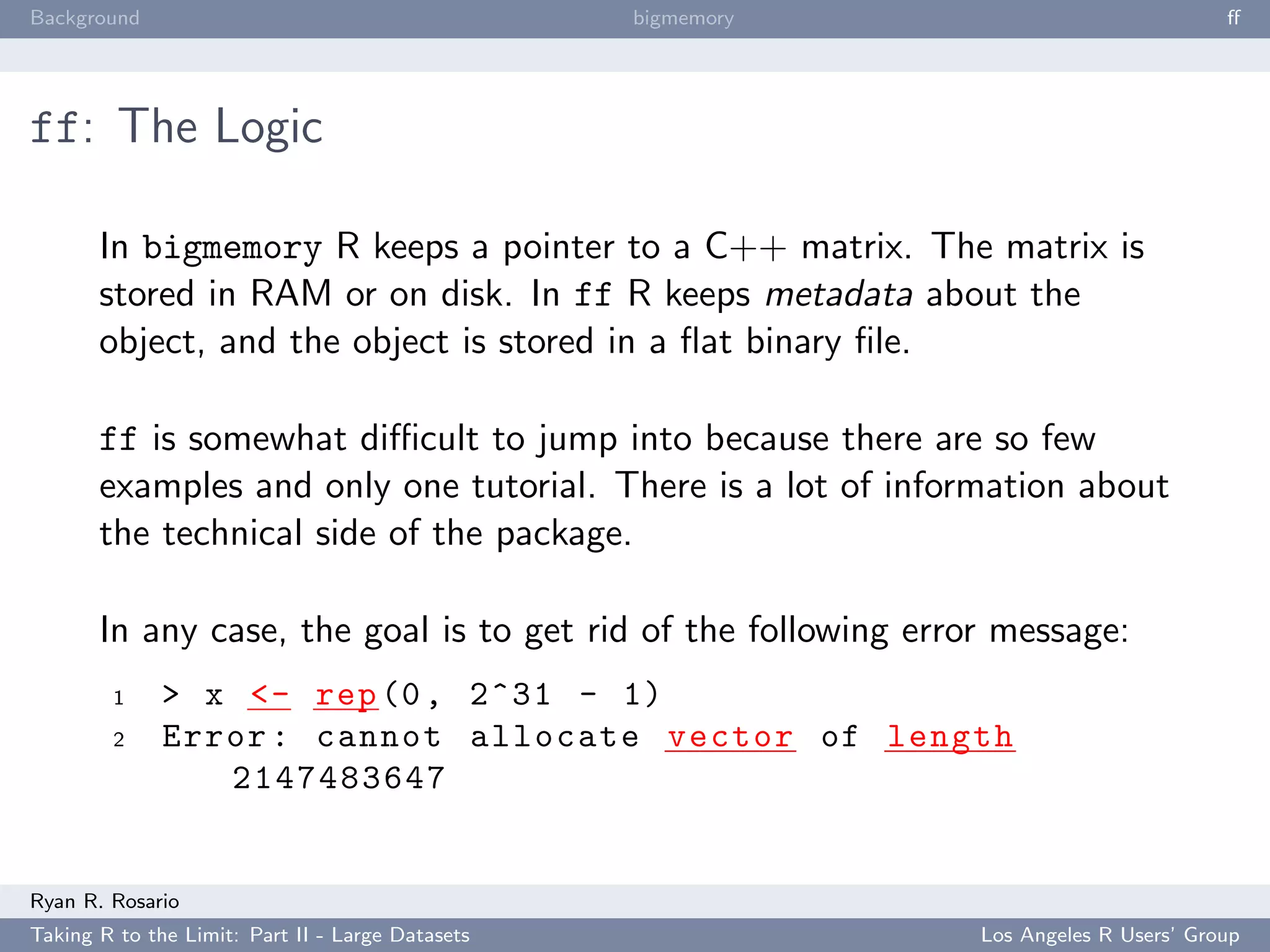 Background                                        bigmemory                             ﬀ




ff: The Logic

       In bigmemory R keeps a pointer to a C++ matrix. The matrix is
       stored in RAM or on disk. In ff R keeps metadata about the
       object, and the object is stored in a ﬂat binary ﬁle.

       ff is somewhat diﬃcult to jump into because there are so few
       examples and only one tutorial. There is a lot of information about
       the technical side of the package.

       In any case, the goal is to get rid of the following error message:
        1     > x <- rep (0 , 2^31 - 1)
        2     Error : cannot allocate vector of length
                 2147483647


Ryan R. Rosario
Taking R to the Limit: Part II - Large Datasets                 Los Angeles R Users’ Group
 
