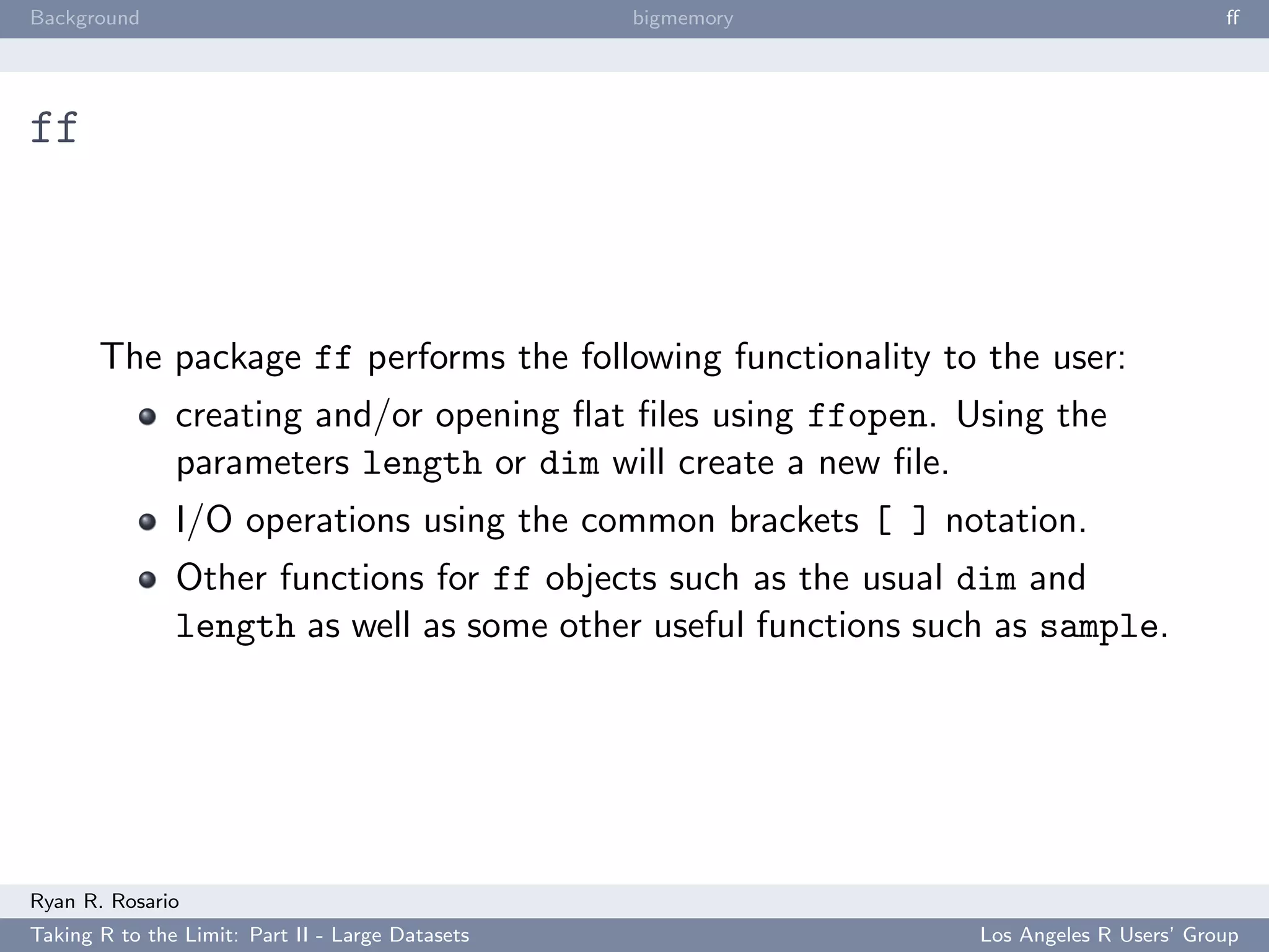 Background                                        bigmemory                             ﬀ




ff



       The package ff performs the following functionality to the user:
               creating and/or opening ﬂat ﬁles using ffopen. Using the
               parameters length or dim will create a new ﬁle.
               I/O operations using the common brackets [ ] notation.
               Other functions for ff objects such as the usual dim and
               length as well as some other useful functions such as sample.




Ryan R. Rosario
Taking R to the Limit: Part II - Large Datasets                 Los Angeles R Users’ Group
 