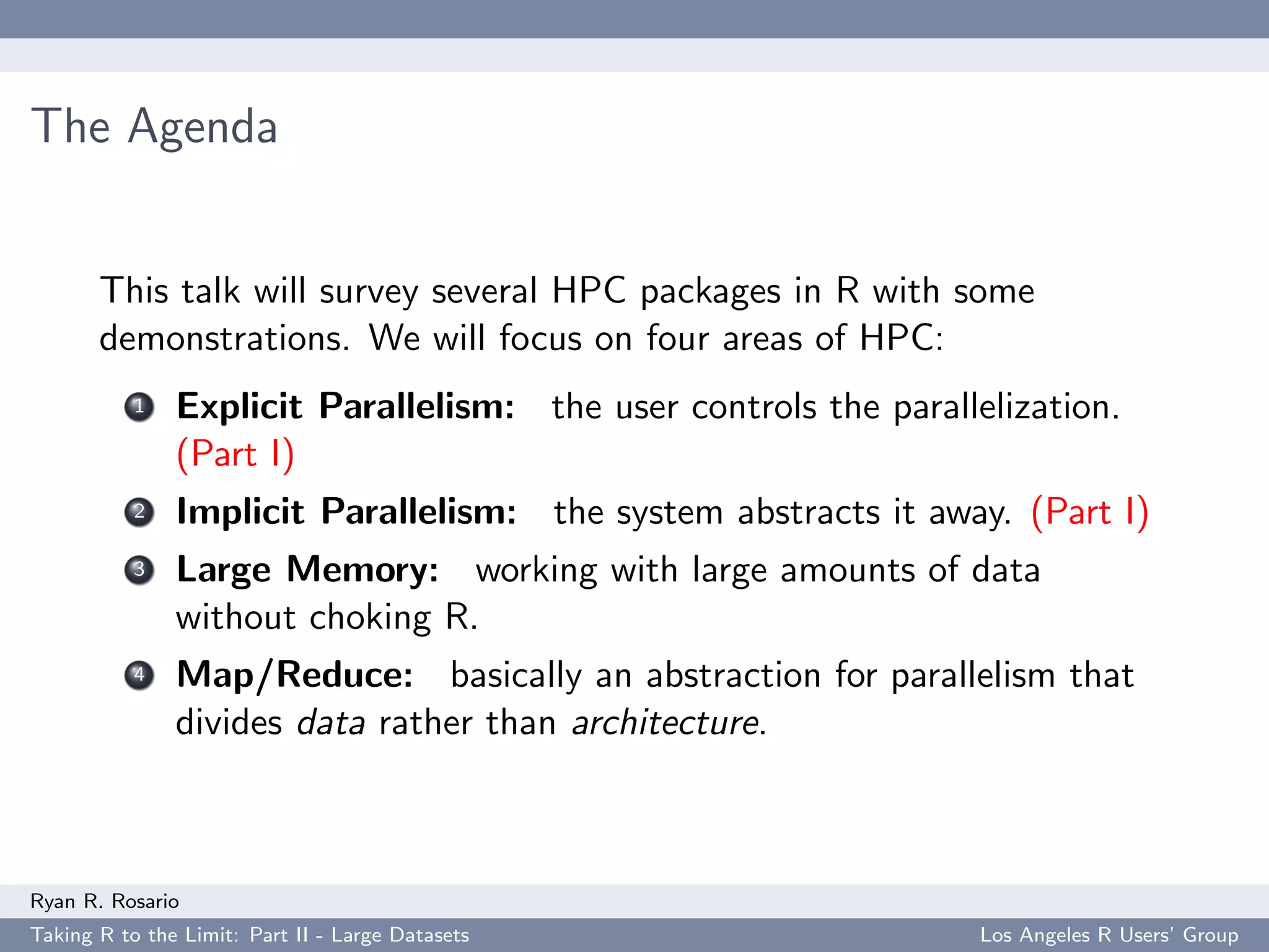 The Agenda


       This talk will survey several HPC packages in R with some
       demonstrations. We will focus on four areas of HPC:
           1   Explicit Parallelism: the user controls the parallelization.
               (Part I)
           2   Implicit Parallelism: the system abstracts it away. (Part I)
           3   Large Memory: working with large amounts of data
               without choking R.
           4   Map/Reduce: basically an abstraction for parallelism that
               divides data rather than architecture.



Ryan R. Rosario
Taking R to the Limit: Part II - Large Datasets                   Los Angeles R Users’ Group
 