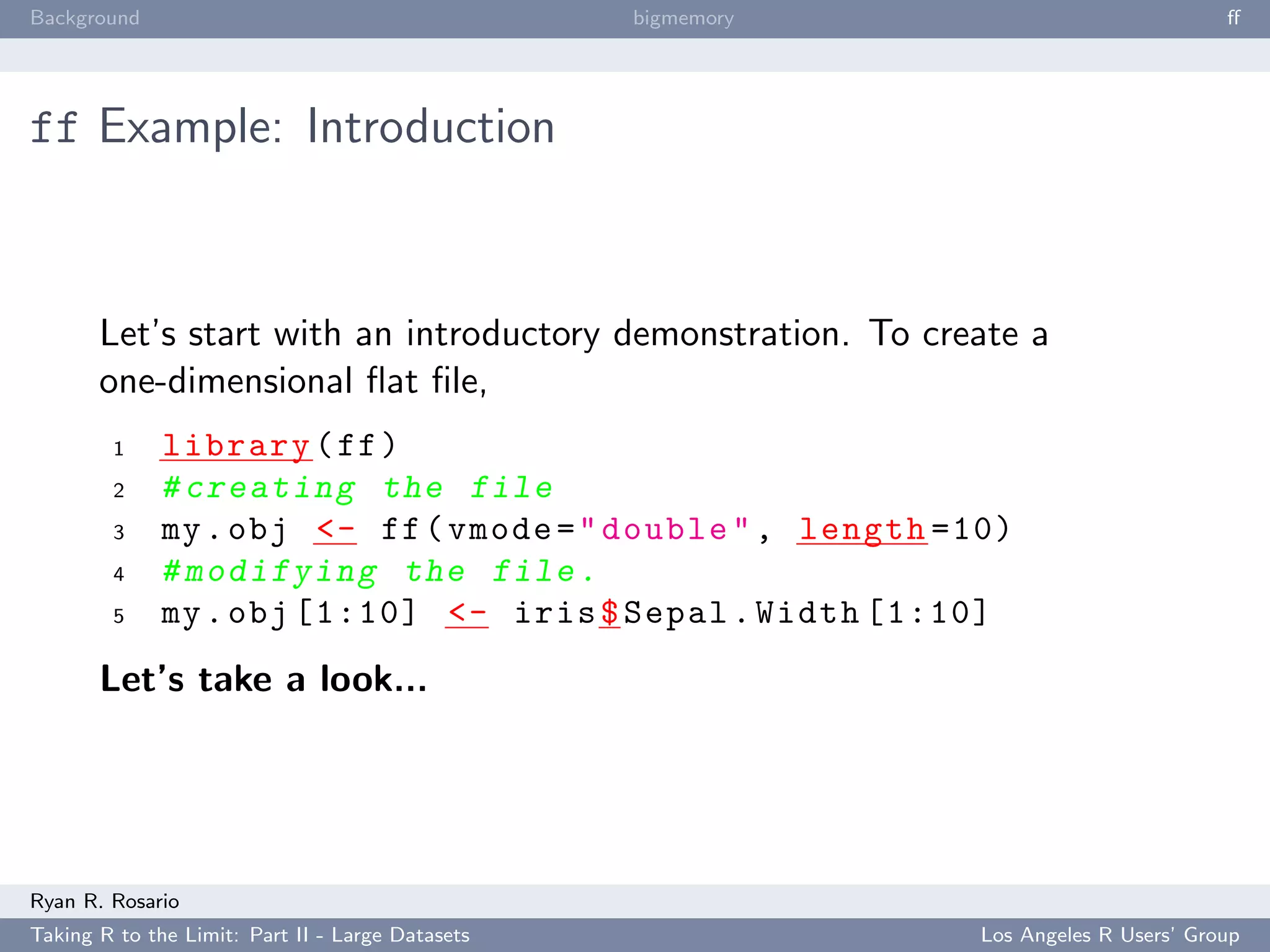 Background                                        bigmemory                           ﬀ




ff Example: Introduction



       Let’s start with an introductory demonstration. To create a
       one-dimensional ﬂat ﬁle,
        1     library ( ff )
        2     # creating the file
        3     my . obj <- ff ( vmode = " double " , length =10)
        4     # modifying the file .
        5     my . obj [1:10] <- iris $ Sepal . Width [1:10]
       Let’s take a look...




Ryan R. Rosario
Taking R to the Limit: Part II - Large Datasets               Los Angeles R Users’ Group
 
