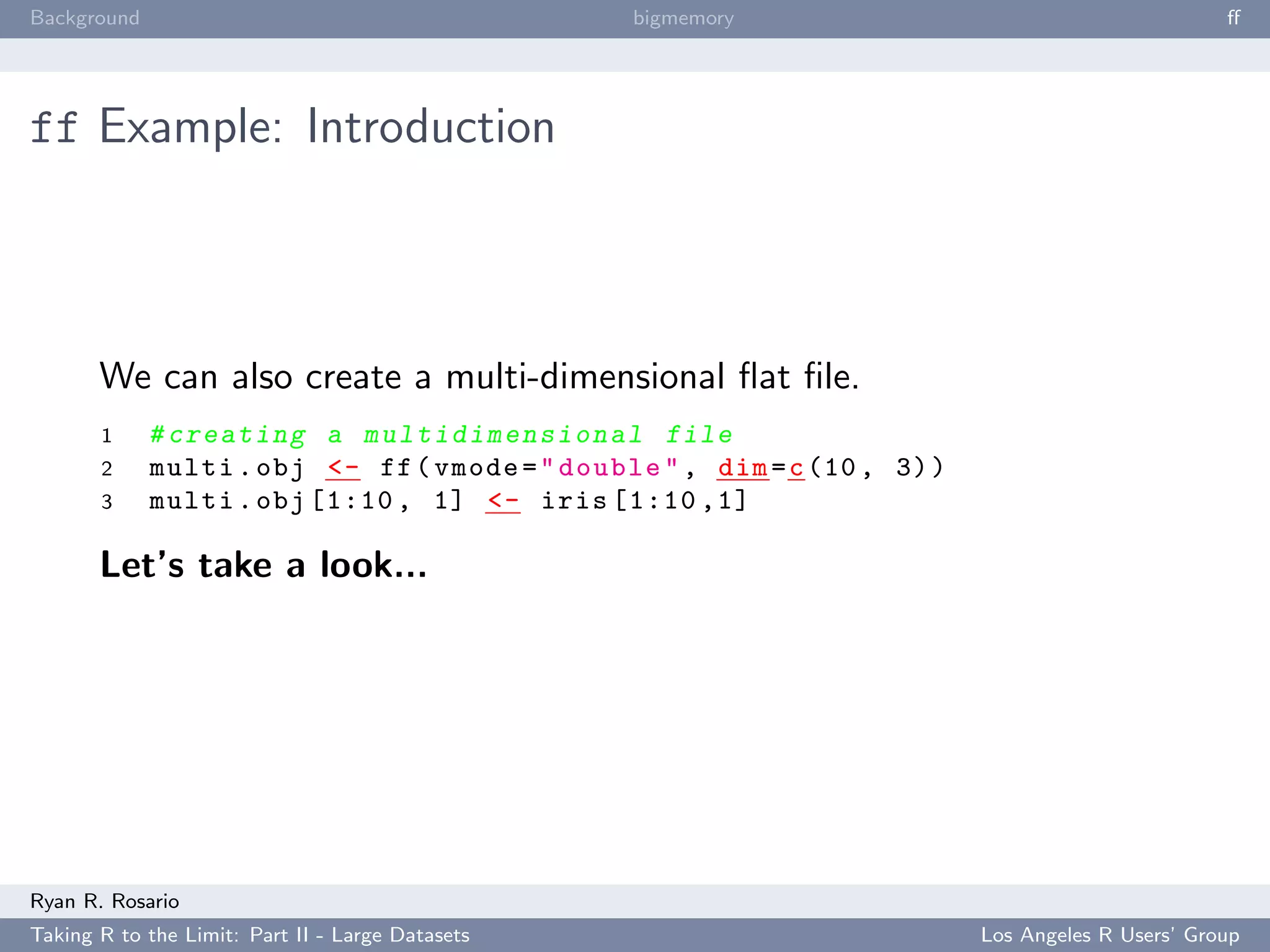 Background                                        bigmemory                                        ﬀ




ff Example: Introduction



       We can also create a multi-dimensional ﬂat ﬁle.
       1     # c r e a t i n g a m u l t i d i m e n s i o n a l file
       2     multi . obj <- ff ( vmode = " double " , dim = c (10 , 3) )
       3     multi . obj [1:10 , 1] <- iris [1:10 ,1]

       Let’s take a look...




Ryan R. Rosario
Taking R to the Limit: Part II - Large Datasets                            Los Angeles R Users’ Group
 
